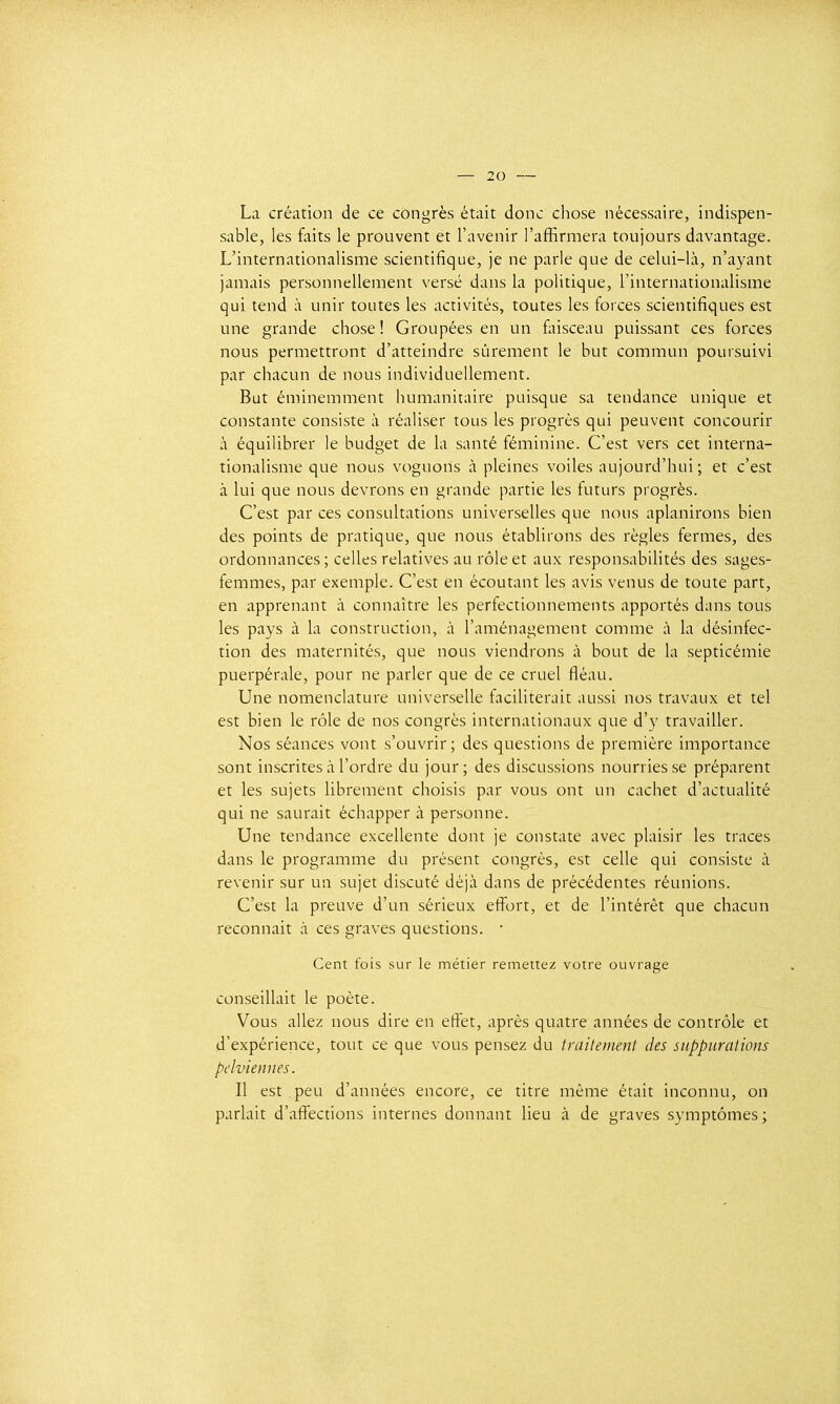 La création de ce congrès était donc chose nécessaire, indispen- sable, les faits le prouvent et l'avenir l'affirmera toujours davantage. L'internationalisme scientifique, je ne parle que de celui-là, n'ayant jamais personnellement versé dans la politique, l'internationalisme qui tend à unir toutes les activités, toutes les forces scientifiques est une grande chose ! Groupées en un faisceau puissant ces forces nous permettront d'atteindre sûrement le but commun poursuivi par chacun de nous individuellement. But éminemment humanitaire puisque sa tendance unique et constante consiste à réaliser tous les progrès qui peuvent concourir à équilibrer le budget de la santé féminine. C'est vers cet interna- tionalisme que nous voguons à pleines voiles aujourd'hui; et c'est à lui que nous devrons en grande partie les futurs progrès. C'est par ces consultations universelles que nous aplanirons bien des points de pratique, que nous établirons des règles fermes, des ordonnances ; celles relatives au rôle et aux responsabilités des sages- femmes, par exemple. C'est en écoutant les avis venus de toute part, en apprenant à connaître les perfectionnements apportés dans tous les pays à la construction, à l'aménagement comme à la désinfec- tion des maternités, que nous viendrons à bout de la septicémie puerpérale, pour ne parler que de ce cruel fléau. Une nomenclature universelle faciliterait aussi nos travaux et tel est bien le rôle de nos congrès internationaux que d'y travailler. Nos séances vont s'ouvrir; des questions de première importance sont inscrites à l'ordre du jour ; des discussions nourries se préparent et les sujets librement choisis par vous ont un cachet d'actualité qui ne saurait échapper à personne. Une tendance excellente dont je constate avec plaisir les traces dans le programme du présent congrès, est celle qui consiste à revenir sur un sujet discuté déjà dans de précédentes réunions. C'est la preuve d'un sérieux effort, et de l'intérêt que chacun reconnaît à ces graves questions. • Cent fois sur le métier remettez votre ouvrage conseillait le poète. Vous allez nous dire en effet, après quatre années de contrôle et d'expérience, tout ce que vous pensez du traitement des suppurations pelviennes. Il est peu d'années encore, ce titre même était inconnu, on parlait d'affections internes donnant lieu à de graves symptômes;