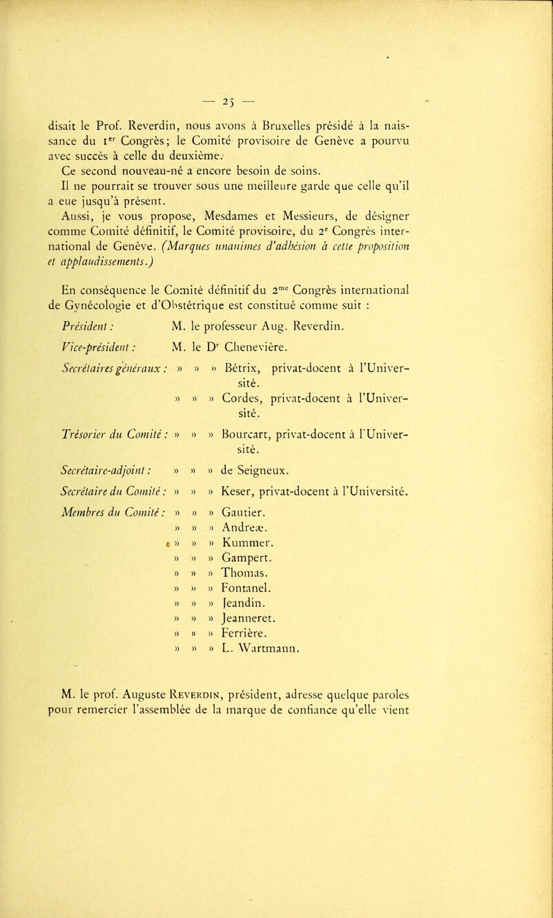 disait le Prof. Reverdin, nous avons à Bruxelles présidé à la nais- sance du I Congrès; le Comité provisoire de Genève a pourvu avec succès à celle du deuxième; Ce second nouveau-né a encore besoin de soins. Il ne pourrait se trouver sous une meilleure garde que celle qu'il a eue jusqu'à présent. Aussi, je vous propose, Mesdames et Messieurs, de désigner comme Comité définitif, le Comité provisoire, du 2= Congrès inter- national de Genève. (Marques unanimes d'adhésion à celle proposition et applaudissements.) En conséquence le Comité définitif du 2^ Congrès international de Gynécologie et d'Obstétrique est constitué comme suit : Président : Vice-président : Secrétaires généraux Trésorier du Comité : Secrétaire-adjoint : Secrétaire du Comité : Membres du Comité : M. le professeur Aug. Reverdin. M. le D' Chenevière. » » » Bétrix, privat-docent à l'Univer- sité. » » » Cordes, privat-docent à l'Univer- sité. » » Bourcart, privat-docent à l'Univer- sité. » » de Seigneux. » » » » Keser, privat-docent à l'Université. Gautier. Andreiç. Kummer. Gampert. Thomas. » Fontanel. » leandin. » Jeanneret. » Perrière. » L. Wartmann. M. le prof. Auguste Reverdin, président, adresse quelque paroles pour remercier l'assemblée de la marque de confiance qu'elle vient