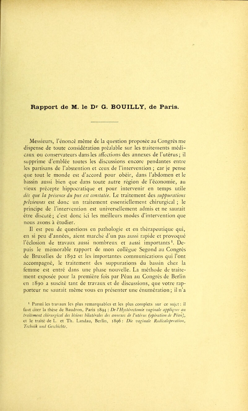 Messieurs, l'énoncé même de la question proposée au Congrès me dispense de toute considération préalable sur les traitements médi- caux ou conservateurs dans les affections des annexes de l'utérus; il supprime d'emblée toutes les discussions encore pendantes entre les partisans de l'abstention et ceux de l'intervention ; car je pense que tout le monde est d'accord pour obéir, dans l'abdomen et le bassin aussi bien que dans toute autre région de l'économie, au vieux précepte hippocratique et pour intervenir en temps utile dés que la présence du pus est constatée. Le traitement des suppurations pelviennes est donc un traitement essentiellement chirurgical ; le principe de l'intervention est universellement admis et ne saurait être discuté; c'est donc ici les meilleurs modes d'intervention que nous avons à étudier. Il est peu de questions en pathologie et en thérapeutique qui, en si peu d'années, aient marché d'un pas aussi rapide et provoqué l'éclosion de travaux aussi nombreux et aussi importants'. De- puis le mémorable rapport de mon collègue Segond au Congrès de Bruxelles de 1892 et les importantes communications qui l'ont accompagné, le traitement des suppurations du bassin chez la femme est entré dans une phase nouvelle. La méthode de traite- ment exposée pour la première fois par Péan au Congrès de Berlin en 1890 a suscité tant de travaux et de discussions, que votre rap- porteur ne saurait même vous en présenter une énumération; il n'a '■ Parmi les travaux les plus remarquables et les plus complets sur ce sujet : il faut citer la thèse de Baudron, Paris 1894 : De l'Hystérectomie vaginale appliquée an traitement chinirvical des lésions bilatérales des annexes de l'utérus (opération de Péan), et le traité de L. et Th. Landau, Berlin, 1896: Die vaginale Radicaloperation, Technik und Gescliicbte.