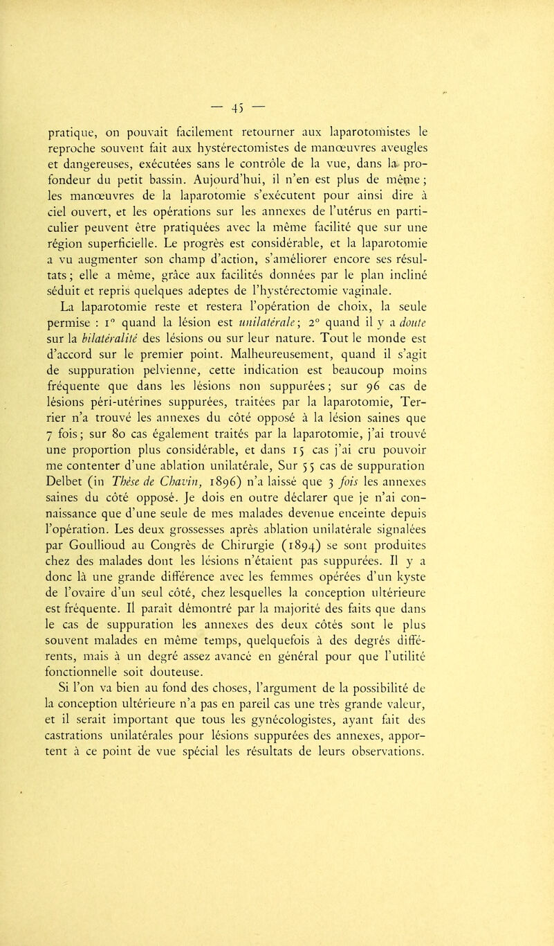 — 4) — pratique, on pouvait focilement retourner aux laparotomistes le reproche souvent fiiit aux hystérectomistes de manœuvres aveugles et dangereuses, exécutées sans le contrôle de la vue, dans la- pro- fondeur du petit bassin. Aujourd'hui, il n'en est plus de même ; les manœuvres de la laparotomie s'exécutent pour ainsi dire à ciel ouvert, et les opérations sur les annexes de l'utérus en parti- culier peuvent être pratiquées avec la même facilité que sur une région superficielle. Le progrès est considérable, et la laparotomie a vu augmenter son champ d'action, s'améliorer encore ses résul- tats ; elle a même, grâce aux facilités données par le plan incliné séduit et repris quelques adeptes de l'hystérectomie vaginale. La laparotomie reste et restera l'opération de choix, la seule permise : i quand la lésion est unilatérale ; 2° quand il y a doute sur la bilatéralité des lésions ou sur leur nature. Tout le monde est d'accord sur le premier point. Malheureusement, quand il s'agit de suppuration pelvienne, cette indication est beaucoup moins fréquente que dans les lésions non supputées; sur 96 cas de lésions péri-utérines suppurées, traitées par la laparotomie, Ter- rier n'a trouvé les annexes du côté opposé à la lésion saines que 7 fois; sur 80 cas également traités par la laparotomie, j'ai trouvé une proportion plus considérable, et dans 15 cas j'ai cru pouvoir me contenter d'une ablation unilatérale, Sur 55 cas de suppuration Delbet (in Thèse de Chavin, 1896) n'a laissé que 3 fois les annexes saines du côté opposé. Je dois en outre déclarer que je n'ai con- naissance que d'une seule de mes malades devenue enceinte depuis l'opération. Les deux grossesses après ablation unilatérale signalées par Goullioud au Congrès de Chirurgie (1894) se sont produites chez des malades dont les lésions n'étaient pas suppurées. Il y a donc là une grande différence avec les femmes opérées d'un kyste de l'ovaire d'un seul côté, chez lesquelles la conception ultérieure est fréquente. Il paraît démontré par la majorité des faits que dans le cas de suppuration les annexes des deux côtés sont le plus souvent malades en même temps, quelquefois à des degrés diffé- rents, mais à un degré assez avancé en général pour que l'utilité fonctionnelle soit douteuse. Si l'on va bien au fond des choses, l'argument de la possibilité de la conception ultérieure n'a pas en pareil cas une très grande valeur, et il serait important que tous les gynécologistes, ayant fait des castrations unilatérales pour lésions suppurées des annexes, appor- tent à ce point de vue spécial les résultats de leurs observations.