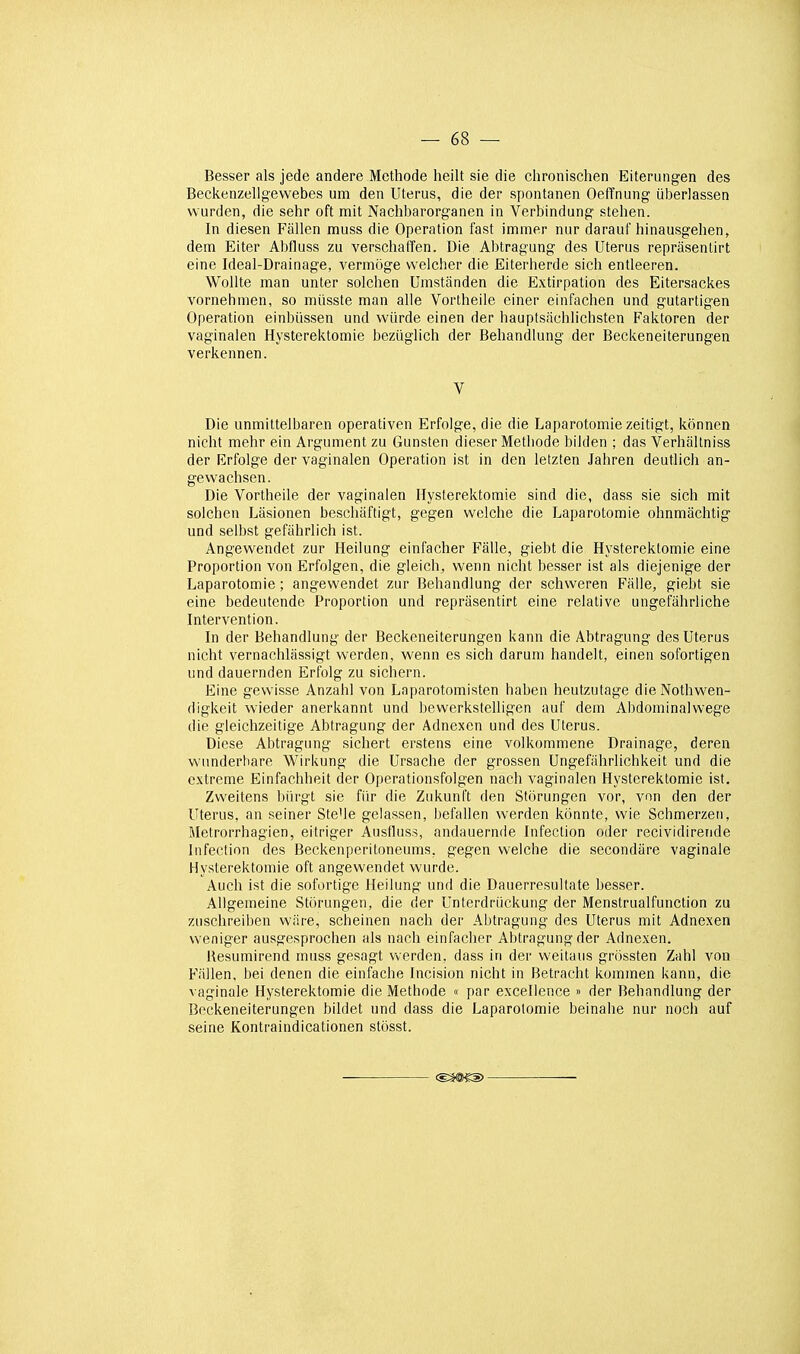 Besser als jede andere Méthode heilt sie die chronischen Eiterungen des Beckenzellgewebes um den Utérus, die der spontanen Oefînung iiberlassen vvurden, die sehr oft mit Nachbarorganen in Verbindung stehen. In diesen Fallen muss die Opération fast immer nur darauf hinausgehen, dem Eiter Abfluss zu verschafifen. Die Abtragung des Utérus repriisenlirt eine Ideal-Drainage, vermoge vveicher die Eiterherde sich entleeren. Wollte man unter solchen Umstanden die Extirpation des Eitersackes vornehmen, so miisste man aile Vortheile einer einfachen und gutartigen Opération einlùissen und wûrde einen der hauptsiichlichsten Faktoren der vaginaien HysterelUomie beziiglich der Behandlung der Beckeneiterungen verkennen. V Die unmittelbaren operativen Erfolge, die die Laparotomie zeitigt, kônnen nicht mehr ein Argument zu Gunsten dieser Metliode bilden ; das Verhallniss der Erfolge der vaginaien Opération ist in den letzten Jahren deutlich an- gewachsen. Die Vortheile der vaginaien Hysterektomie sind die, dass sie sich mit solchen Lasionen beschaftigt, gegen welche die Laparotomie ohnmâchtig und seibst gefahrlich ist. Angewendet zur Heiiung einfacher Fâlle, giebt die Hysterektomie eine Proportion von Erfolgen, die gleich, wenn nicht besser ist als diejenige der Laparotomie ; angewendet zur Behandlung der schweren Falle, giebt sie eine bedeutende Proportion und reprasentirt eine relative ungefiihrliche Intervention. In der Behandlung der Beckeneiterungen kann die Abtragung des Utérus nicht vernachlâssigt werden, wenn es sich darum handelt, einen sofortigen und dauernden Erfolg zu sichern. Eine gevvisse Anzahl von Laparotomisten haben heutzutage dieNothwen- digkeit wieder anerkannt und bewerkstelligen auf dem Abdominalwege die gleichzeitige Abtragung der Adnexen und des Utérus. Dièse Abtragung sichert erstens eine volkommene Drainage, deren wunderhare Wirkung die Ursache der grossen Ungefilhrlichkeit und die extrême Einfachheit der Operationsfolgen nach vaginaien Hysterektomie ist. Zweitens biirgt sie fiir die Zukunt't den Storungen vor, vnn den der Utérus, an seiner Ste'le gelassen, befallen werden kônnte, wie Schmerzen, Metrorrhagien, eitriger Ausfluss, andauernde Infection oder recividirende Infection des Beckenperitoneums, gegen welche die secondiire vaginale Hysterektomie oft angewendet wurde. Auch ist die sofortige Heiiung und die Dauerresultate besser. Allgemeine Stiirungen, die der Unterdriickung der Menstrualfunction zu zuschreiben wiire, scheinen nach der Abtragung des Utérus mit Adnexen weniger ausgesprochen als nach einfacher Abtragung der Adnexen. Uesumirend muss gesagt werden, dass in der weitaus grôssten Zahl von Failen, bel denen die einfache Incision nicht in Betracht kommen kann, die vaginale Hysterektomie die Méthode « par excellence » der Behandlung der Beckeneiterungen bildet und dass die Laparotomie beinahe nur noch auf seine Kontraindicationen stosst.