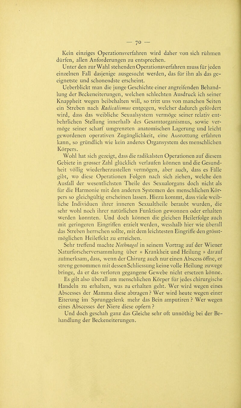 Kein einziges Operationsverfahren wird daher von sich rùhmen dùrfen, allen Anforderungen zu entsprechen. Un ter den zurWahl stehenden Operationsverfahren muss fur jeden einzelnen Fall dasjenige ausgesucht werden, das fur ihn als das ge- eignetste und schonendste erscheint. Ueberblickt man die junge Geschichte einer angreifenden Beiiand- lung der Beckeneiterungen, welchen schlechten Ausdruck ich seiner Knappheit wegen beibehalten will, so tritt uns von manchen Seiten ein Streben nach Radkalismiis entgegen, welcher dadurch gefôi dert wird, dass das weibliche Sexualsystem vermôge seiner relativ ent- behrlichen Stellung innerhalb des Gesamtorganismus, sowie ver- môge seiner scharf umgrenzten anatomischen Lagerung und leicht gewordenen operativen Zugàngliclikeit, eine Ausrottung erfahren kann, so grûndlich wie kein anderes Organsystem des menschlichen Kôrpers. WohI hat sich gezeigt, dass die radikalsten Operationen auf dieseni Gebiete in grosser Zahl glùckhch veriaufen Icônnen und die Gesund- heit vôllig wiederherzustellen vermôgen, aber auch, dass es Fâlle gibt, wo dièse Operationen Folgen nach sich ziehen, welche den Ausfall der wesentlichsten Theile des Sexualorgans doch nicht als fur die Harmonie mit den anderen Systemen des menschlichen Kôr- pers so gleichgùltig erscheinen lassen. Hiezu kommt, dass viele weib- liche Individuen ihrer inneren Sexualtheile beraubt wurden, die sehr wohl noch ihrer natûrlichen Funktion gewonnen oder erhalten werden konnten. Und doch kônnen die gleichen Heilerfolge auch mit geringeren Eingriffen erzielt werden, wesshalb hier wie ùberall das Strehen herrschen soUte, mit dem leichtesten EingrifFe den grôsst- môglichen Heileffekt zu erreichen. Sehr treffend machte Nothnagel in seinem Vortrag auf der Wiener Naturforscherversammlung ùber « Krankheit und Heilung » darauf aufmerksam, dass, wenn der Chirurg auch nur einen Abscess ôifne, er streng genommen mit dessen Schliessung keine voile Heilung zuwege bringe, da er das verloren gegangene Gewebe nicht ersetzen kônne. Es gilt also ûberall am menschlichen Kôrper fur jedes chirurgische Handeln zu erhalten, was zu erhalten geht. Wer wird wegen eines Abscesses der Mamma dièse abtragen ? Wer wird heute wegen einer Eiterung im Sprunggelenk mehr das Bein amputiren ? Wer wegen eines Abscesses der Niere dièse opfern ? Und doch geschah ganz das Gleiche sehr oft unnôthig bei der Be- handlung der Beckeneiterungen.