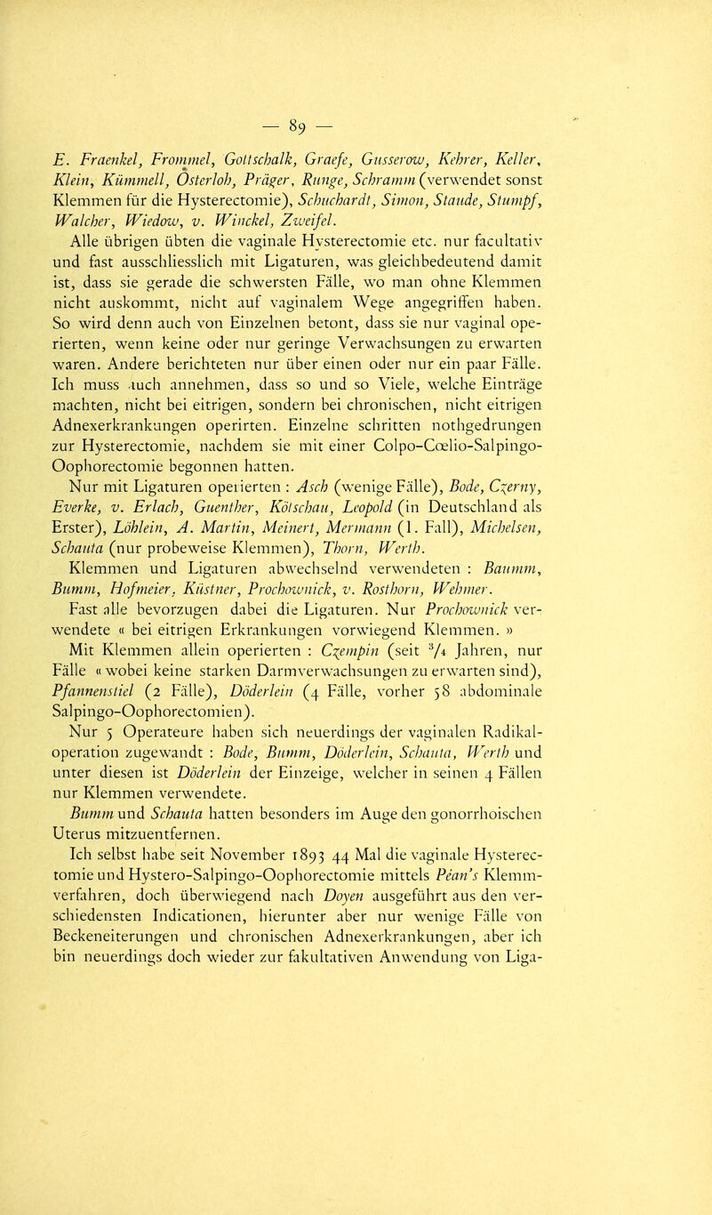 E. Fraenkel, Frommel, Gollschalk, Graefe, Gusserow, Kehrer, Keller, Klein, Kûmmell, OsterJoh, Prâ^er, Riinge, SchrammÇverwendet sonst Klemmen fur die Hysterectomie), Schuchardt, Sitrion, Staude, Siumpf, Wakher, Wiedow, v. Winckel, Zweifel. Aile ùbrigen ubten die vaginale Hysterectomie etc. nur facultativ und fast ausschliesslich mit Ligaturen, was gleichbedeutend damit ist, dass sie gerade die schwersten Fâlle, wo man ohne Klemmen nicht auskommt, nicht auf vaginalem Wege angegriffen haben. So wird denn auch von Einzelnen betont, dass sie nur vaginal ope- rierten, wenn keine oder nur geringe Verwachsungen zu erwarten waren. Andere berichteten nur ûber einen oder nur ein paar Fâlle. Ich muss luch annehmen, dass so und so Viele, welche Eintrage machten, nicht bei eitrigen, sondern bei chronischen, nicht eitrigen Adnexerkrankungen operirten. Einzelne schritten nothgedrungen zur Hysterectomie, nachdem sie mit einer Colpo-Cœlio-Salpingo- Oophorectomie begonnen hatten. Nur mit Ligaturen opeiierten : Asch (wenige Fâlle), Bodc, C::^erny, Everke, v. Erlach, Guenfher, Kôtschaii, Leopold (in Deutschland als Erster), Lôhlein, A. Martin, Meinert, Mennann (1. Fall), Michelsen, Schauta (nur probeweise Klemmen), Thorn, Werth. Klemmen und Ligaturen abwechselnd verwendeten : Baumm, Bumm, Hofmeier. Kilstner, Prochoiunick, v. Rosthorn, Wehmer. Fast aile bevorzugen dabei die Ligaturen. Nur Prochownick ver- wendete « bei eitrigen Erkrankungen vorwiegend Klemmen. » Mit Klemmen allein operierten : C^empin (seit V* Jahren, nur Fâlle « wobei keine starken Darmverwachsungen zu erwarten sind), Pfannenstiel (2 Fâlle), Ddderleiu (4 Fâlle, vorher 58 abdominale Salpingo-Oophorectomien). Nur 5 Operateure haben sich neuerdings der vaginalen Radikal- operation zugewandt : Bode, Biinini, Dôderlein, Schauta, Werth und unter diesen ist Dôderlein der Einzeige, welcher in seinen 4 Fâllen nur Klemmen verwendete. Bumm und Schauta hatten besonders im Auge den gonorrhoischen Utérus mitzuentfernen. Ich selbst habe seit November 1893 44 Mal die vaginale Hysterec- tomie und Hystero-Salpingo-Oophorectomie mittels Péan's Klemm- verfohren, doch ûberwiegend nach Doyen ausgefuhrt aus den ver- schiedensten Indicationen, hierunter aber nur wenige Fâlle von Beckeneiterungen und chronischen Adnexerkrankungen, aber ich bin neuerdings doch wieder zur fakultativen Anwendung von Liga-