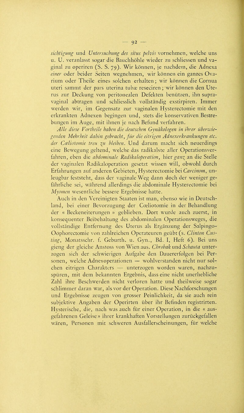 sichtigung und Untersuchung des sitiis pelvis vomthmtn, welche uns u. U. veranlasst sogar die Bauchhôhle wieder zu schliessen und va- ginal zu operiren (S. S. 79). Wir kônnen, je nachdetn, die Adnexa einer oder beider Seiten wegnehmen, wir kônnen ein ganzes Ova- rium oder Theile eines solchen erhalten ; wir kônnen die Cornua uteri sammt der pars uterina tub^ reseciren ; wir kônnen den Uté- rus zur Deckung von peritonealen Defekten benûtzen, ihn supra- vaginal abtragen und schliesslich voUstândig exstirpiren. Immer werden wir, im Gegensatz zur vaginalen Hysterectomie mit den erkrankten Adnexen begingen und, stets die konservativen Bestre- bungen im Auge, mit ihnen je nach Befund verfahren. Aile dièse Vortheile haben die deutschen Gynàkologen in ihrer iiberwie- genden Mehrheit dahin gebracht, fiir die eitrigen Adnexerhrankimgen etc. der Cœliotomie treu bleiben. Und darum macht sich neuerdings eine Bewegung geltend, welche das radikalste aller Operationsver- fahren, eben die abdominale Radikaloperation, hxtx gan^cin die Stelle der vaginalen Radikaloperation gesetzt wissen will, obwohl durch Erfahrungen auf anderen Gebieten, Hysterectomie bei Carcinom, un- leugbar feststeht, dass der vaginale Weg dann doch der weniger ge- fàhrliche sei, wàhrend allerdings die abdominale Hysterectomie bei Myomen wesentliche bessere Ergebnisse batte. Auch in den Vereinigten Staaten ist man, ebenso wie in Deutsch- land, bei einer Bevorzugung der Cœliotomie in der Behandlung der « Beckeneiterungen » geblieben. Dort wurde auch zuerst, in konsequenter Beibehaltung des abdominalen Operationsweges, die vollstandige Entfernung des Utérus als Erganzung der Salpingo- Oôphorectomie von zahlreichen Operateuren geûbt (s. Clinton Cus- ting, Monatsschr. f. Geburth. u. Gyn., Bd. I, Heft 6). Bei uns gieng der gleiche Anstoss vonWienaus. Chrobak imà Schauta unter- zogen sich der schwierigen Aufgabe den Dauererfolgen bei Per- sonen, welche Adnexoperationen — wohlverstanden nicht nur sol- chen eitrigen Charakters — unterzogen worden waren, nachzu- spùren, mit dem bekannten Ergebnis, dass eine nicht unerhebliche Zahl ihre Beschwerden nicht verloren batte und theilweise sogar schlimmer daran war, alsvor der Opération. Dièse Nachforschungen und Ergebnisse zeugen von grosser Peinlichkeit, da sie auch rein subjektive Angaben der Operirten ûber ihr Befinden registrirten. Hysterische, die, nach was auch fur einer Opération, in die « aus- gefahrenen Geleise» ihrer krankhaften Vorstellungen zurûckgefallen wàren, Personen mit schweren Ausfallerscheinungen, fûr welche