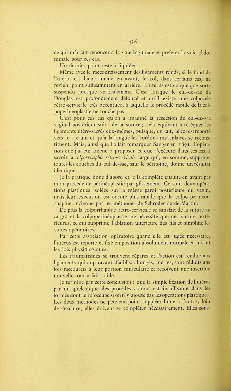 ce qui m'a fait renoncer à la voie inguinale et préférer la voie abdo- minale pour ces cas. Un dernier point reste à liquider. Même avec le raccourcissement des ligaments ronds, si le fond de l'utérus est bien ramené en avant, le col, dans certains cas, ne revient point suffisamment en arrière. L'utérus est en quelque sorte suspendu presque verticalement. C'est lorsque le cul-de-sac de Douglas est profondément défoncé et qu'il existe une colpocèle rétro-cervicale très accentuée, à laquelle le procédé rapide de la col- popérinéoplastie ne touche pas. C'est pour ces cas qu'on a imaginé la résection du cul-de-sac vaginal postérieur suivi de la suture ; cela équivaut à réséquer les ligaments utéro-sacrés eux-mêmes, puisque, en fait, le col est reporté vers le sacrum et qu'à la longue les cordons musculaires se recons- tituent. Mais, ainsi que l'a fait remarquer Sânger en 1891, l'opéra- tion que j'ai été amené à proposer et que j'exécute dans ces cas, à savoir la colporrhaphie rétro-cervicale large qui, en somme, supprime toutes les couches du cul-de-sac, sauf le péritoine, donne un résultat identique. Je la pratique donc d'abord et je la complète ensuite en avant par mon procédé de périnéoplastie par glissement. Ce sont deux opéra- tions plastiques isolées sur la même paroi postérieure du vagin, mais leur exécution est encore plus rapide que la colpo-périnéor- rhaphie ancienne par les méthodes de Schrôder ou de Martin. De plus la colporrhaphie rétro-cervicale se satisfait de la suture au catgut et la colpopérinéoplastie ne nécessite que des sutures exté- rieures, ce qui supprime l'ablation ultérieure des fils et simplifie les suites opératoires. Par cette association opératoire quand elle est jugée nécessaire, l'utérus est reporté et fixé en position absolument normale et suivant les lois physiologiques. Les traumatismes se trouvent réparés et l'action est rendue aux ligaments qui auparavant affaibhs, allongés, inertes, sont réduits une fois raccourcis à leur portion musculaire et reçoivent une insertion nouvelle tout à fait solide. Je termine par cette conclusion : que la simple fix^ition de l'utérus par un quelconque des procédés connus est insuffisante dans les formes dont je m'occupe si on n'y ajoute pas les opérations plastiques. Les deux méthodes ne peuvent point suppléer l'une à l'autre ; loin de s'exclure, elles doivent se compléter nécessairement. Elles cons-