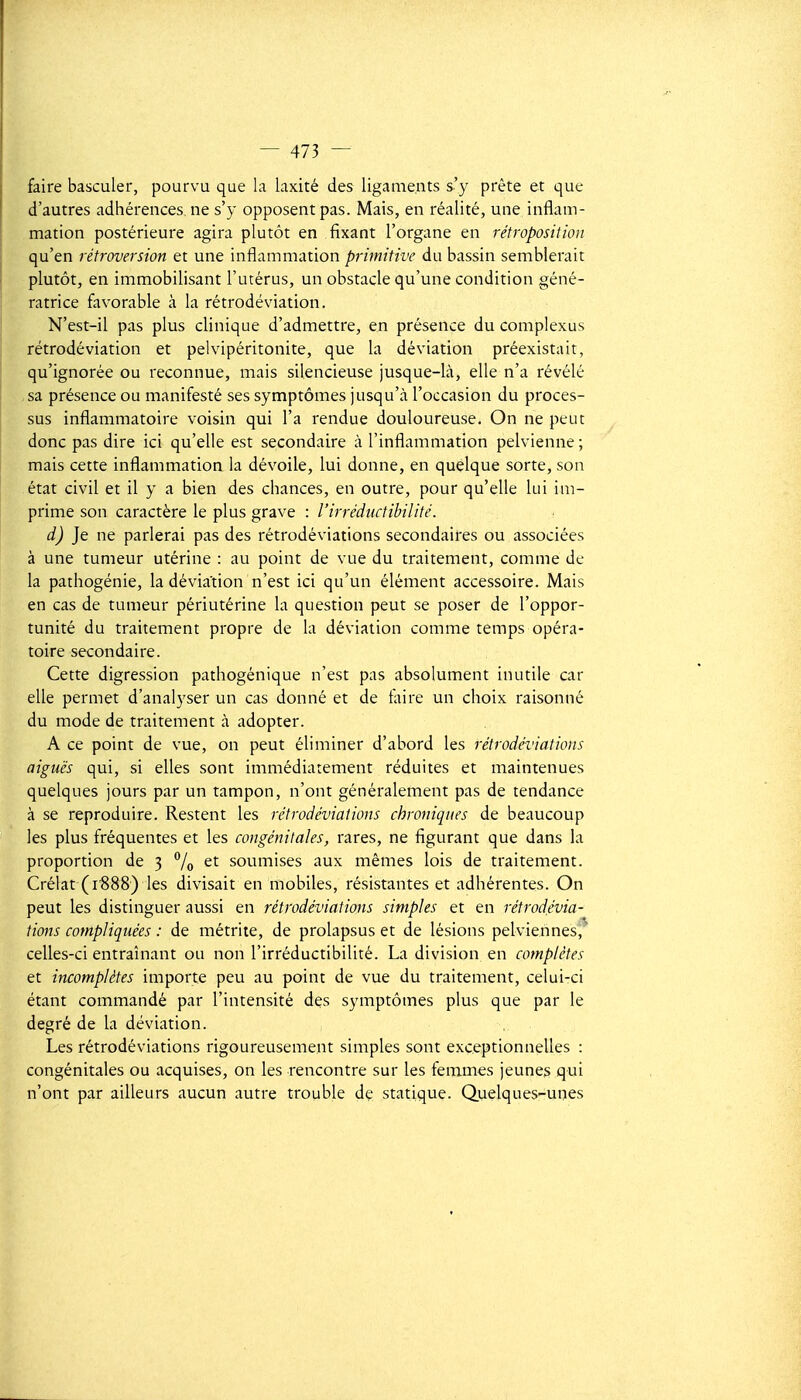 faire basculer, pourvu que la laxité des ligaments s'y prête et que d'autres adhérences, ne s'y opposent pas. Mais, en réalité, une inflam- mation postérieure agira plutôt en fixant l'organe en rétroposition qu'en rétroversion et une inflammation primitive du bassin semblerait plutôt, en immobilisant l'utérus, un obstacle qu'une condition géné- ratrice favorable cà la rétrodéviation. N'est-il pas plus clinique d'admettre, en présence du complexus rétrodéviation et pelvipéritonite, que la déviation préexistait, qu'ignorée ou reconnue, mais silencieuse jusque-là, elle n'a révélé sa présence ou manifesté ses symptômes jusqu'à l'occasion du proces- sus inflammatoire voisin qui l'a rendue douloureuse. On ne peut donc pas dire ici qu'elle est secondaire à l'inflammation pelvienne; mais cette inflammation la dévoile, lui donne, en quelque sorte, son état civil et il y a bien des chances, en outre, pour qu'elle lui im- prime son caractère le plus grave : l'irréductibilité. d) Je ne parlerai pas des rétrodéviations secondaires ou associées à une tumeur utérine : au point de vue du traitement, comme de la pathogénie, la déviation n'est ici qu'un élément accessoire. Mais en cas de tumeur périutérine la question peut se poser de l'oppor- tunité du traitement propre de la déviation comme temps opéra- toire secondaire. Cette digression pathogénique n'est pas absolument inutile car elle permet d'analyser un cas donné et de faire un choix raisonné du mode de traitement à adopter. A ce point de vue, on peut éliminer d'abord les rétrodéviations aiguës qui, si elles sont immédiatement réduites et maintenues quelques jours par un tampon, n'ont généralement pas de tendance à se reproduire. Restent les rétrodéviations chroniques de beaucoup les plus fréquentes et les congénitales, rares, ne figurant que dans la proportion de 3 Vo soumises aux mêmes lois de traitement. Crélat (1^88) les divisait en mobiles, résistantes et adhérentes. On peut les distinguer aussi en rétrodéviations simples et en rétrodévia- tions compliquées : de métriie, de prolapsus et de lésions pelviennes,^ celles-ci entraînant ou non l'irréductibilité. La division en complètes et incomplètes importe peu au point de vue du traitement, celui-ci étant commandé par l'intensité des symptômes plus que par le degré de la déviation. Les rétrodéviations rigoureusement simples sont exceptionnelles : congénitales ou acquises, on les rencontre sur les femmes jeunes qui n'ont par ailleurs aucun autre trouble de statique. Quelques-unes