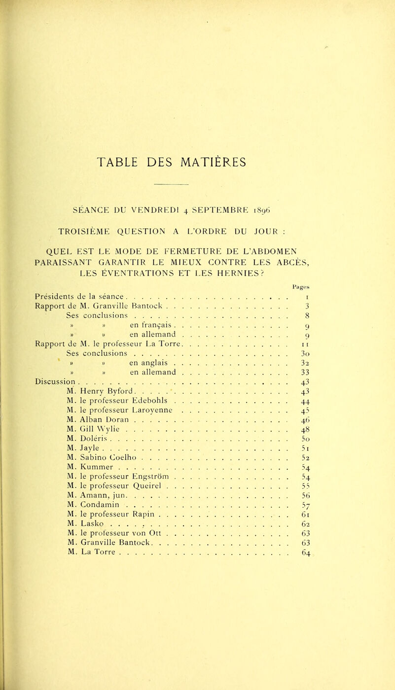 TABLE DES MATIÈRES SÉANCE DU VKNDRKDl 4 SEPTEMBRE 1896 TROISIÈME QUESTION A L'ORDRE DU JOUR : QUEL EST LE MODE DE FERMETURE DE L'ABDOMEN PARAISSANT GARANTIR LE MIEUX CONTRE LES ABCÈS, LES ÉVENTRATIONS ET LES HERNIES? Pages Présidents de la séance 3 8 9 9 Rapport de M. le professeur La Torre 3o 32 33 43 M. Henry Byford 43 44 43 46 M. Gill Wylie 48 5o M. Jayle 5i 52 -H M. le professeur Engstrom 54 ss 56 ?7 M. le professeur Rapin . . . 61 M. Lasko 62 M. le professeur von Ott 63 M. Granville Bantock 63 M. La Torre 64