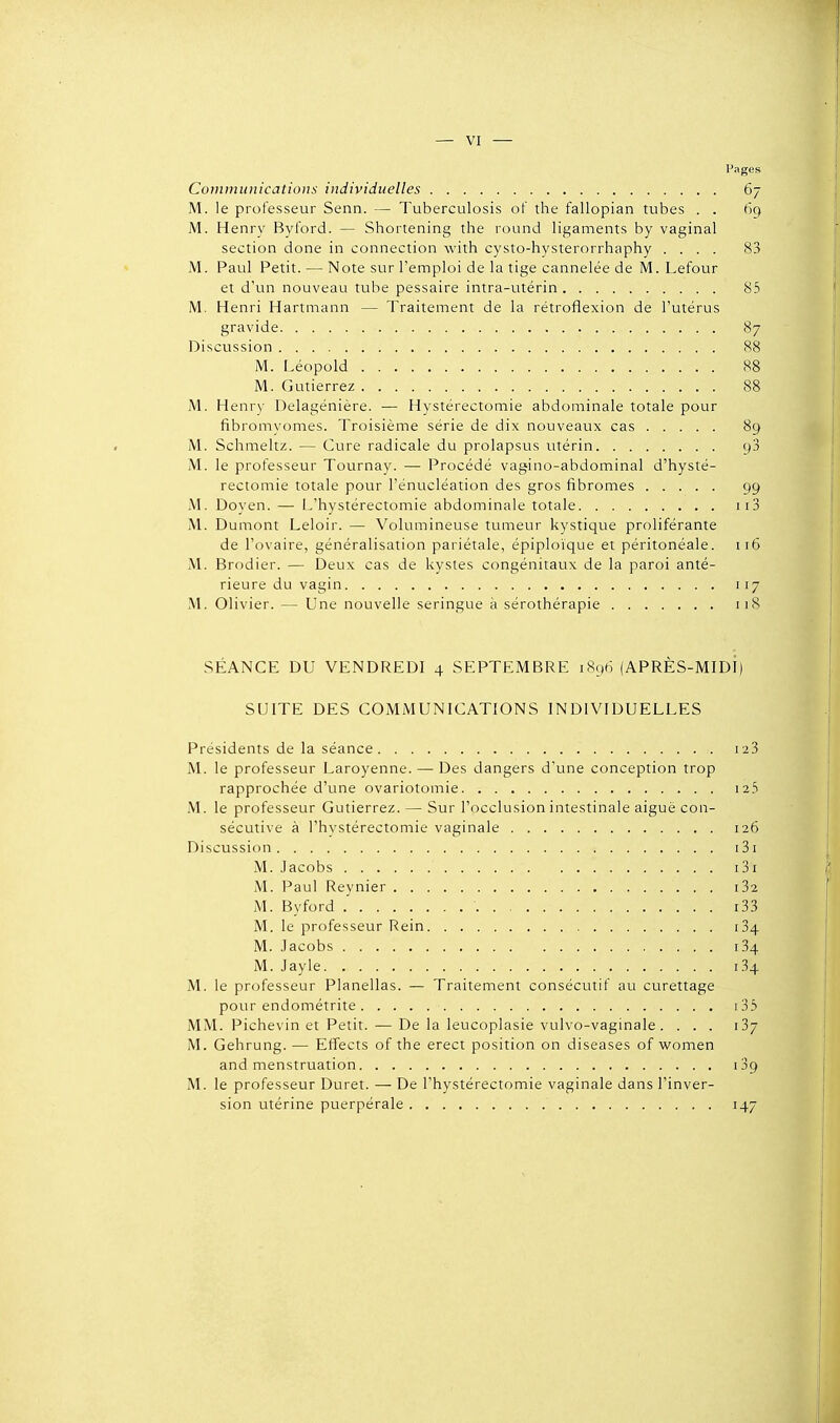 Pages Communications individuelles 67 M. le professeur Senn. — Tuberculosis of the fallopian tubes . . 69 M. Henry Byford. — Shortening the round ligaments by vaginal section done in connection with cysto-hysterorrhaphy .... 83 M. Paul Petit. — Note sur l'emploi de la tige cannelée de M. Lefour et d'un nouveau tube pessaire intra-utérin 85 M. Henri Hartmann — Traitement de la rétroflexion de l'utérus gravide 87 Discussion 88 M. Léopold 88 M. Gutierrez 88 M. Henr\' Delagénière. — Hystérectomie abdominale totale pour fibromvomes. Troisième série de dix nouveaux cas 89 M. Schmeltz. — Cure radicale du prolapsus utérin 98 jM. le professeur Tournay. — Procédé vagino-abdominal d'hysté- rectomie totale pour l'énucléation des gros fibromes 99 M. Doyen. — L'hystérectomie abdominale totale ii3 M. Dumont Leloir. — Volumineuse tumeur kystique proliférante de l'ovaire, généralisation pariétale, épiploïque et péritonéale. 116 M. Brodier. — Deux cas de kystes congénitaux de la paroi anté- rieure du vagin 117 M. Olivier. — Une nouvelle seringue à sérothérapie 118 SÉANCE DU VENDREDI 4 SEPTEMBRE 1896 (APRÈS-MIDI) SUITE DES COMMUNICATIONS INDIVIDUELLES Présidents de la séance i23 M. le professeur Laroyenne. — Des dangers d'une conception trop rapprochée d'une ovariotomie i25 M. le professeur Gutierrez. — Sur l'occlusion intestinale aiguë con- sécutive à l'hystérectomie vaginale 126 Discussion 131 M. Jacobs i3i M. Paul Reynier i32 M. Byford 1 ' i33 M. le professeur Rein 184 M. Jacobs i34 M. Jayle 134 M. le professeur Planellas. — Traitement consécutif au curettage pour endométrite i35 MM. Pichevin et Petit. — De la leucoplasie vulvo-vaginale . ... 187 M. Gehrung. — Effects of the erect position on diseases of vi'omen and menstruation 189 M. le professeur Duret. — De l'hystérectomie vaginale dans l'inver- sion utérine puerpérale 147