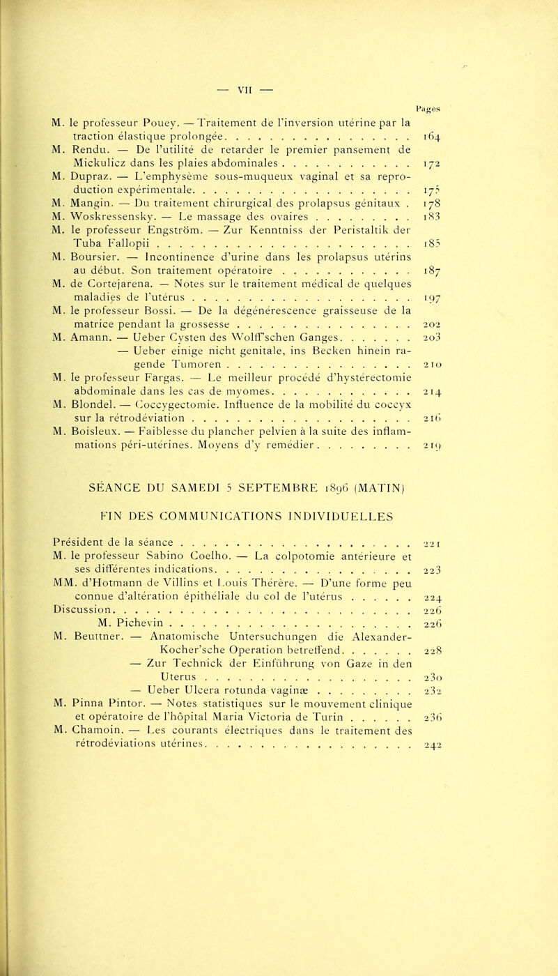 Pages M. le professeur Pouey. —Traitement de l'inversion utérine par la traction élastique prolongée 164 M. Rendu. — De l'utilité de retarder le premier pansement de Mickulicz dans les plaies abdominales 172 M. Dupraz. — L'emphysème sous-muqueux vaginal et sa repro- duction expérimentale 17? M. Mangin. — Du traitement chirurgical des prolapsus génitaux . 178 M. Woskressensky. — Le massage des ovaires M. le professeur Engstrôm. — Zur Kenntniss der Peristaltik der Tuba Fallopii i85 M. Boursier. — Incontinence d'urine dans les prolapsus utérins au début. Son traitement opératoire 187 M. de Cortejarena. — Notes sur le traitement médical de quelques maladies de l'utérus 197 M. le professeur Bossi. — De la dégénérescence graisseuse de la matrice pendant la grossesse 202 M. Amann. — Ueber Cysten des WoltFschen Ganges 2o3 —• Ueber einige nicht génitale, ins Becken hinein ra- gende Tumoren 210 M. le professeur Fargas. — Le meilleur procédé d'hystérectomie abdominale dans les cas de myomes 214 M. Blondel. — (>occygectomie. Influence de la mobilité du coccyx sur la rétrodéviation 21(1 M. Boisleux. — Faiblesse du plancher pelvien à la suite des inflam- mations péri-utérines. Moyens d'y remédier 2i() SÉANCE DU SAMEDI 5 SEPTEMBRE 189G (MATIN) FIN DES COMMUNICATIONS INDIVIDUELLES Président de la séance 221 M. le professeur Sabino Coelho. — La colpotomie antérieure et ses différentes indications 223 MM. d'Hotmann de Villins et Louis Thérère. — D'une forme peu connue d'altération épithéliale du col de l'utérus 224 Discussion 22Ô M. Pichevin 22f-i M. Beuitner. — Anatomische Untersuchungen die Alexander- Kocher'sche Opération betretîend 228 — Zur Technick der Einfûhrung von Gaze in den Utérus 2 3() — Ueber Ulcéra rotunda vaginae 232 M. Pinna Pintor. — Notes statistiques sur le mouvement clinique et opératoire de l'hôpital Maria Victoria de Turin 236 M. Chamoin. — Les courants électriques dans le traitement des rétrodéviations utérines 242