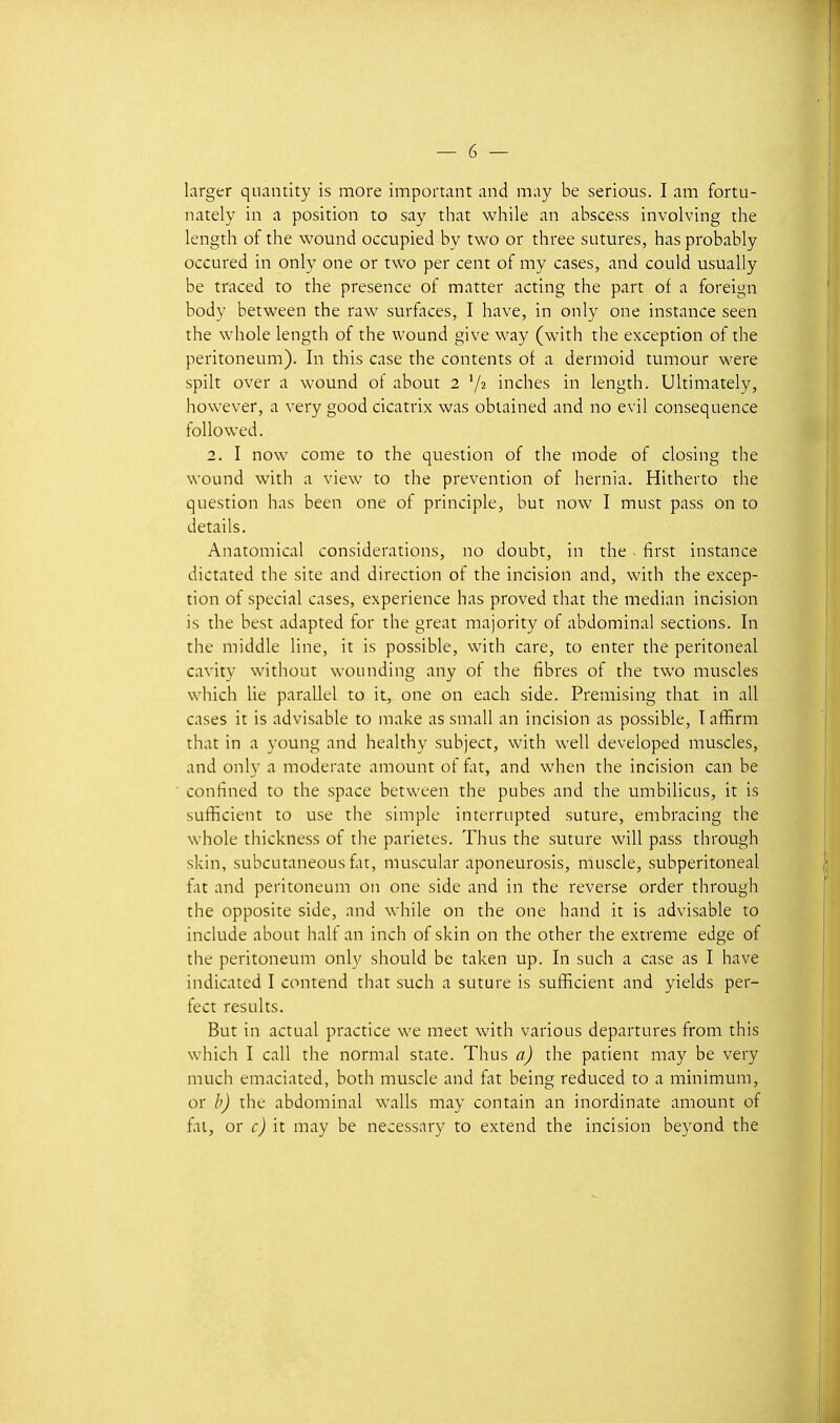 larger quantity is more important and may be serions. I nm fortu- nately in a position to say that while an abscess involving tlie length of the wound occupied by two or three sutures, lias probably occured in only one or two per cent of my cases, and could usually be traced to the présence of matter acting the part of a foreign body between the raw surfaces, I have, in only one instance seen the whole length of the wound give way (with the exception of the peritoneum). In this case the contents of a dermoid tumour were spilt over a wound of about 2 V2 inches in length. Ultimately, however, a very good cicatrix was obtained and no evil conséquence folio wed. 2. I now corne to the question of the mode of closing the wound with a view to the prévention of hernia. Hitherto the question bas been one of principle, but now I must pass on to détails. Anatomical considérations, no doubt, in the first instance dictated the site and direction of the incision and, with the excep- tion of spécial cases, expérience has proved that the médian incision is the best adapted for the great majority of abdominal sections. In the middle line, it is possible, with care, to enter the peritoneal cavity without wounding any of the fibres of the two muscles which He parallel to it, one on each side. Premising that in ail cases it is advisable to make as small an incision as possible, I afïîrm that in a young and healthy subject, with well developed muscles, and only a moderate amount ot fat, and when the incision can be confined to the space between the pubes and the umbilicus, it is sufîicient to use the simple interrupted suture, embracing the whole thickness of the parietes. Thus the suture will pass through skin, subcutaneous fat, muscular aponeurosis, muscle, subperitoneal fiit and peritoneum on one side and in the reverse order through the opposite side, and while on the one hand it is advisable to include about half an inch of skin on the other the extrême edge of the peritoneum only should be taken up. In such a case as I have indicated I contend that such a suture is sufficient and yields per- fect results. But in actual practice we meet with varions departures from this which I call the normal state. Thus a) the patient may be very much emaciated, both muscle and fat being reduced to a minimum, or b) the abdominal walls may contain an inordinate amount of fltt, or it may be necessary to extend the incision beyond the