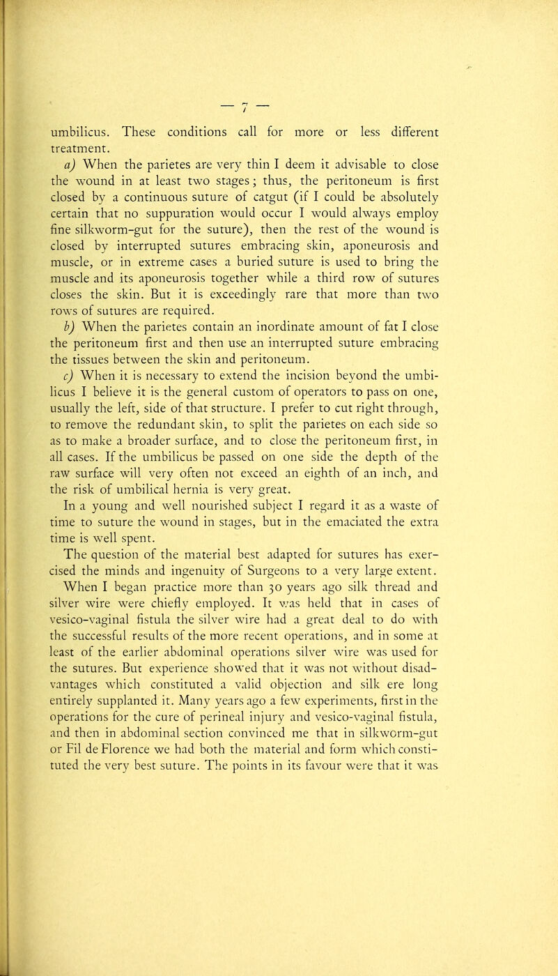 umbilicus. Thèse conditions call for more or less différent treatment. a) When the parietes are very thin I deem it advisable to close the wound in at least two stages ; thus, the peritoneum is first closed by a continuons suture of catgut (if I could be absolutely certain that no suppuration would occur I would always employ fine silkworm-gut for the suture), then the rest of the wound is closed by interrupted sutures embracing skin, aponeurosis and muscle, or in extrême cases a buried suture is used to bring the muscle and its aponeurosis together while a third row of sutures closes the skin. But it is exceedingly rare that more than two rows of sutures are required. b) When the parietes contain an inordinate amount of fat I close the peritoneum first and then use an interrupted suture embracing the tissues between the skin and peritoneum. c) When it is necessary to extend the incision beyond the umbi- licus I believe it is the gênerai custom of operators to pass on one, usually the left, side of that structure. I prefer to eut right through, to remove the redundant skin, to split the parietes on each side so as to make a broader surface, and to close the peritoneum first, in ail cases. If the umbilicus be passed on one side the depth of the raw surface will very often not exceed an eighth of an inch, and the risk of umbilical hernia is very great. In a young and well nourished subject I regard it as a waste of time to suture the wound in stages, but in the emaciated the extra time is well spent. The question of the material best adapted for sutures has exer- cised the minds and ingenuity of Surgeons to a very large extent. When I began practice more than 30 years ago silk thread and silver wire were chiefly employed. It v/as held that in cases of vesico-vaginal fistula the silver wire had a great deal to do with the successful results of the more récent opérations, and in some at least of the earlier abdominal opérations silver wire was used for the sutures. But expérience showed that it was not without disad- vantages which constituted a valid objection and silk ère long entirely supplanted it. Many years ago a few experiments, first in the opérations for the cure of perineal injury and vesico-vaginal fistula, and then in abdominal section convinced me that in silkwcrni-e;ut or Fil de Florence we had both the material and form which consti- tuted the very best suture. The points in its favour were that it was