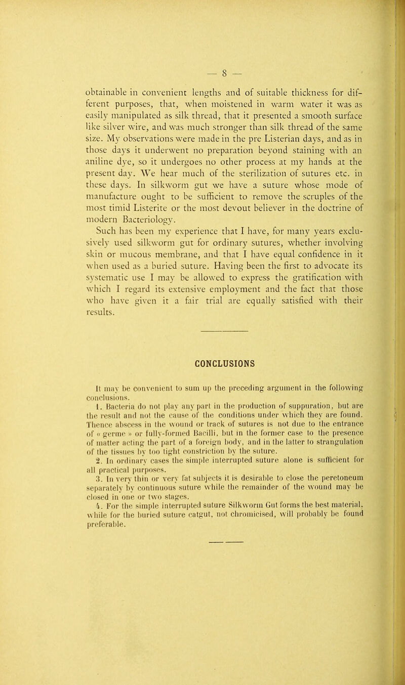 obtainable in convenient lengths and of suitable thickness for dif- férent purposes, that, when moistened in warm water it was as easily manipulated as silk thread, that it presented a smooth surface like silver wire, and was mucli stronger than silk thread of the same size. My observations were made in the pre Listerian days, and as in those days it underwent no préparation beyond staining with an aniline dye, so it undergoes no other process at my hands at the présent day. We hear much of the sterilization of sutures etc. in thèse days. In silkvvorm gut we have a suture whose mode of manufacture ought to be sufficient to remove the scruples of the most timid Listerite or the most devout believer in the doctrine of modem Bacteriology. Such has been my expérience that I have, for many years exclu- sively used silkworm gut for ordinary sutures, whether involving skin or mucous membrane, and that I have equal confidence in it when used as a buried suture. Having been the first to advocate its systematic use I may be allowed to express the gratification with which I regard its extensive employment and the fact that those who have given it a fair trial are equally satisfied with their results. CONCLUSIONS It may be convenient to sum up the preceding argument in the following conclusions. 1. Bacteria do net play any part in the production of suppuration, but are the resuit and not the cause of tlie conditions under which they are found. Thence abscess in the wound or track of sutures is not due to tbe entrance of « germe » or fuiiy-forined Bacilli, but in tbe former case to the présence of matter aciing tbe part of a forcign body, and in tbelatter to strangulation of tbe tissues l)y too tight constriction by tbe suture. 2. In ordinary cases the simple interrupted suture alone is sufficient for ail practical purposes. 3. In very tbin or very fat sul)jeets it is desiraide to close the peretoneum separately by continuons suture while tbe remainder of the wound may be ciosed in one or tvvo stages. 4. For tbe simple interrupted suture Silkvvorm Gut forms tbe best material, w liile for the buried suture catgut, not chromicised, will probably be found préférable.