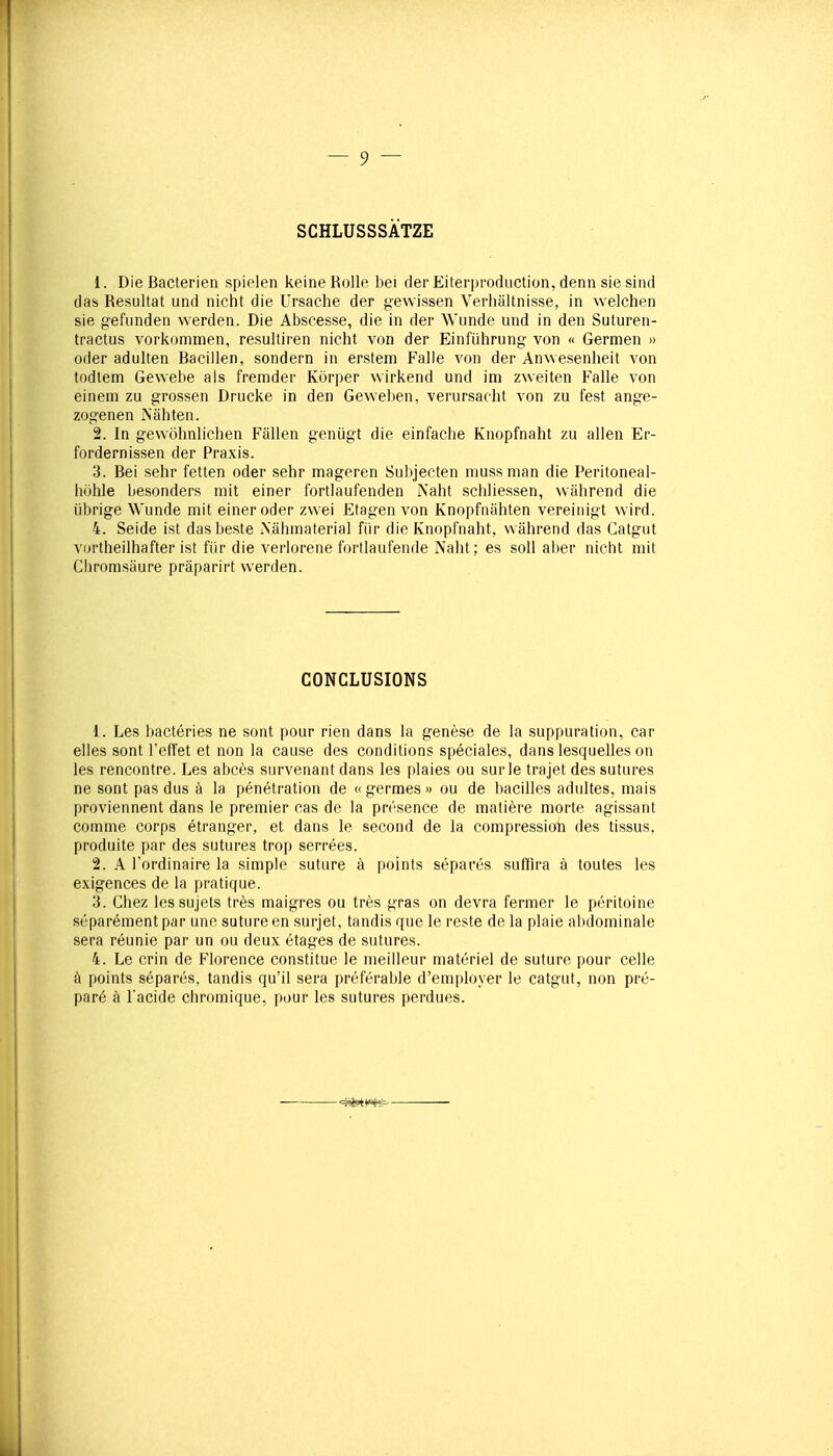 SCHLUSSSÀTZE 1. Die Bactérien spieien keineRolle bei der Eiterproduction, demi sie sind das Résultat und nicht die Ursache der gewissen Verhaltnisse, in vvelchen sie gefunden werden. Die Abscesse, die in der Wunde und in den Suturen- tractus vorkommen, resultiren nicht von der Einfiihrung von « Germen » oder adulten Bacillen, sondern in erstem Falle von der An\vesenheit von todtem Gewebe als fremder Korper wirkend und ini zweiten Falle von einem zu grossen Drucke in den Geweben, verursaoht von zu fest ange- zogenen Nahten. 2. In gewôhnlichen Fâllen genûgt die einfache Knopfnaht zu allen Er- fordernissen der Praxis. 3. Bei sehr fetten oder sehr mageren Subjecten mussman die Peritoneal- hohle besonders mit einer fortiaufenden Naht schliessen, wiihrend die iibrige Wunde mit einer oder zwei Etagen von Knopfnahten vereinigt wird. 4. Seide ist dasbeste iNâiunaterial fiir die Knopfnaht, wâhrend das Catgut vortheilhafter ist fiir die verlorene fortlaufende Naht; es soll aber nicht mit Cliromsaure prâparirt werden. CONCLUSIONS 1. Les bactéries ne sont pour rien dans la genèse de la suppuration, car elles sont l'effet et non la cause des conditions spéciales, dans lesquelles on les rencontre. Les abcès survenant dans les plaies ou sur le trajet des sutures ne sont pas dus à la pénétration de « germes » ou de bacilles adultes, mais proviennent dans le premier cas de la présence de matière morte agissant comme corps étranger, et dans le second de la compressioii des tissus, produite par des sutures trop serrées. 2. A l'ordinaire la simple suture à points séparés suffira à toutes les exigences de la pratique. 3. Chez les sujets très maigres ou très gras on devra fermer le péritoine séparément par une suture en surjet, tandis que le reste de la plaie abdominale sera réunie par un ou deux étages de sutures. 4. Le crin de Florence constitue le meilleur matériel de suture pour celle à points séparés, tandis qu'il sera préférable d'employer le catgut, non pré- paré à l'acide chromique, pour les sutures perdues.