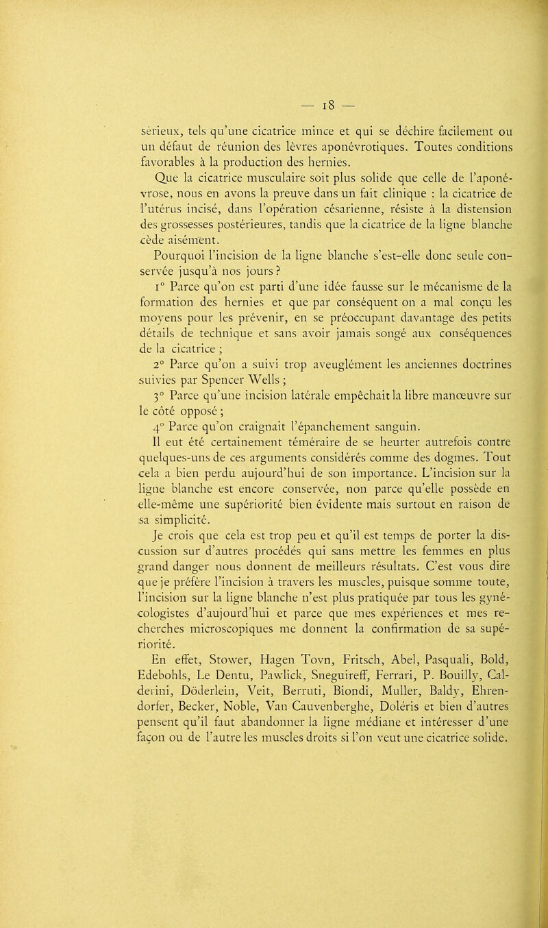 sérieux, tels qu'une cicatrice mince et qui se déchire facilement ou un défaut de réunion des lèvres aponévrotiques. Toutes conditions favorables à la production des hernies. Que la cicatrice musculaire soit plus solide que celle de l'aponé- vrose, nous en avons la preuve dans un fait clinique : la cicatrice de l'utérus incisé, dans l'opération césarienne, résiste à la distension ■des grossesses postérieures, tandis que la cicatrice de la ligne blanche cède aisénrent. Pourquoi l'incision de la ligne blanche s'est-elle donc seule con- servée jusqu'à nos jours? i Parce qu'on est parti d'une idée fausse sur le mécanisme de la formation des hernies et que par conséquent on a mal conçu les moyens pour les prévenir, en se préoccupant davantage des petits détails de technique et sans avoir jamais songé aux conséquences de la cicatrice ; 2° Parce qu'on a suivi trop aveuglément les anciennes doctrines suivies par Spencer Wells ; 3° Parce qu'une incision latérale empêchait la libre manœuvre sur le côté opposé ; 4° Parce qu'on craignait l'épanchement sanguin. Il eut été certainement téméraire de se heurter autrefois contre quelques-uns de ces arguments considérés comme des dogmes. Tout cela a bien perdu aujourd'hui de son importance. L'incision sur la ligne blanche est encore conservée, non parce qu'elle possède en elle-même une supériorité bien évidente mais surtout en raison de :sa simplicité. je crois que cela est trop peu et qu'il est temps de porter la dis- cussion sur d'autres procédés qui sans mettre les femmes en plus grand danger nous donnent de meilleurs résultats. C'est vous dire que je préfère l'incision à travers les muscles, puisque somme toute, l'incision sur la ligne blanche n'est plus pratiquée par tous les gyné- cologistes d'aujourd'hui et parce que mes expériences et mes re- cherches microscopiques me donnent la confirmation de sa supé- riorité. En effet, Stower, Hagen Tovn, Fritsch, Abel, Pasquali, Bold, Edebohls, Le Dentu, Pawlick, Sneguireff, Ferrari, P. Bouilly, Cal- derini, Dôderlein, Veit, Berruti, Biondi, Muller, Baldy, Ehren- dorfer, Becker, Noble, Van Cauvenberghe, Doléris et bien d'autres pensent qu'il faut abandonner la ligne médiane et intéresser d'une façon ou de l'autre les muscles droits si l'on veut une cicatrice solide.