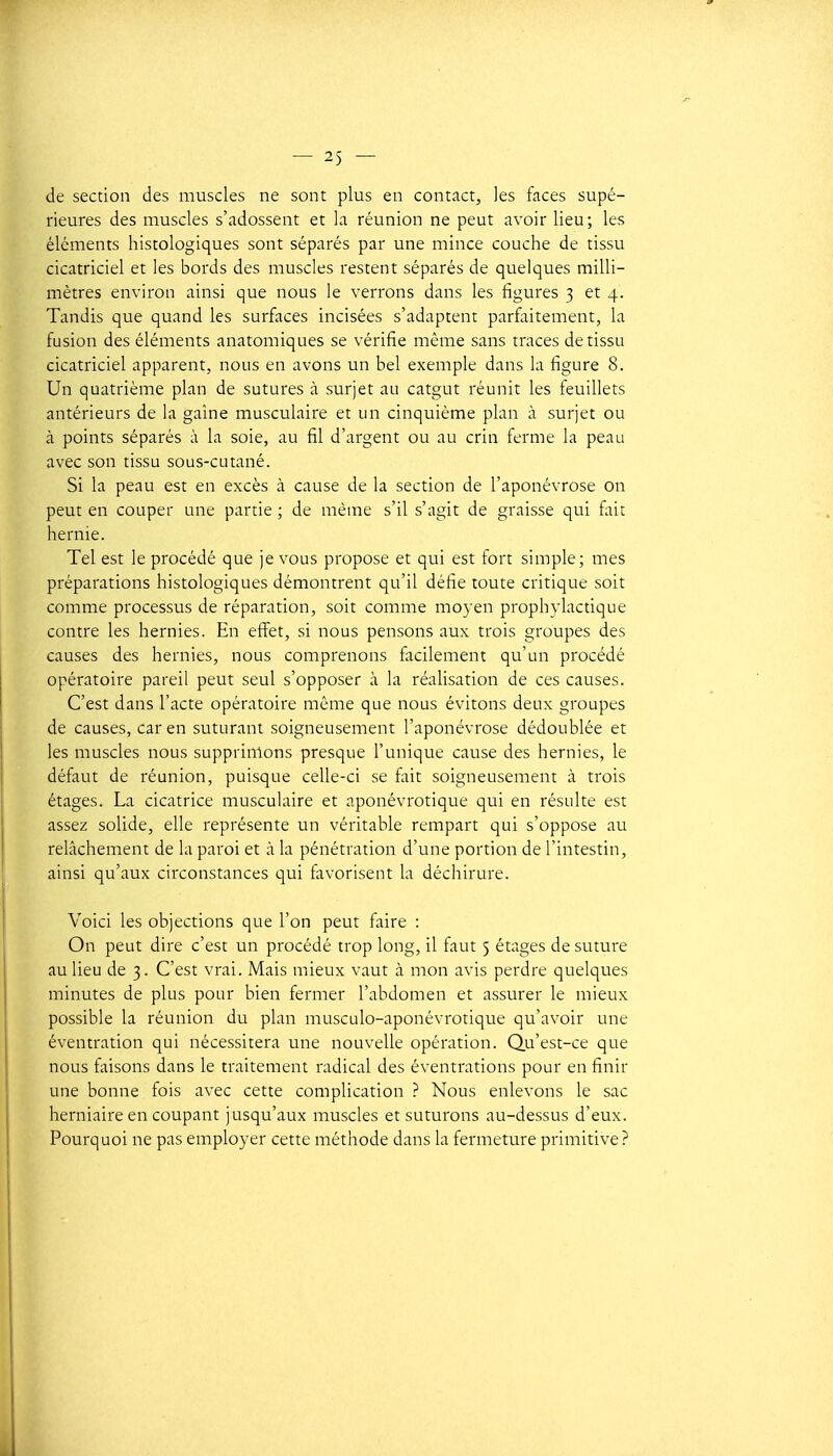 de section des muscles ne sont plus en contact, les faces supé- rieures des muscles s'adossent et la réunion ne peut avoir lieu; les éléments histologiques sont séparés par une mince couche de tissu cicatriciel et les bords des muscles restent séparés de quelques milli- mètres environ ainsi que nous le verrons dans les figures 3 et 4. Tandis que quand les surfaces incisées s'adaptent parfaitement, la fusion des éléments anatomiques se vérifie même sans traces de tissu cicatriciel apparent, nous en avons un bel exemple dans la figure 8. Un quatrième plan de sutures à surjet au catgut réunit les teuillets antérieurs de la gaine musculaire et un cinquième plan à surjet ou à points séparés à la soie, au fil d'argent ou au crin ferme la peau avec son tissu sous-cutané. Si la peau est en excès à cause de la section de l'aponévrose on peut en couper une partie ; de même s'il s'agit de graisse qui fait hernie. Tel est le procédé que je vous propose et qui est fort simple; mes préparations histologiques démontrent qu'il défie toute critique soit comme processus de réparation, soit comme moyen prophylactique contre les hernies. En effet, si nous pensons aux trois groupes des causes des hernies, nous comprenons facilement qu'un procédé opératoire pareil peut seul s'opposer à la réalisation de ces causes. C'est dans l'acte opératoire même que nous évitons deux groupes de causes, car en suturant soigneusement l'aponévrose dédoublée et les muscles nous supprimons presque l'unique cause des hernies, le défaut de réunion, puisque celle-ci se fait soigneusement à trois étages. La cicatrice musculaire et aponévrotique qui en résulte est assez solide, elle représente un véritable rempart qui s'oppose au relâchement de la paroi et à la pénétration d'une portion de l'intestin, ainsi qu'aux circonstances qui favorisent la déchirure. Voici les objections que l'on peut faire : On peut dire c'est un procédé trop long, il faut 5 étages de suture au lieu de 3. C'est vrai. Mais mieux vaut à mon avis perdre quelques minutes de plus pour bien fermer l'abdomen et assurer le mieux possible la réunion du plan musculo-aponévrotique qu'avoir une éventration qui nécessitera une nouvelle opération. Qu'est-ce que nous faisons dans le traitement radical des éventrations pour en finir une bonne fois avec cette complication ? Nous enlevons le sac herniaire en coupant jusqu'aux muscles et suturons au-dessus d'eux. Pourquoi ne pas employer cette méthode dans la fermeture primitive?