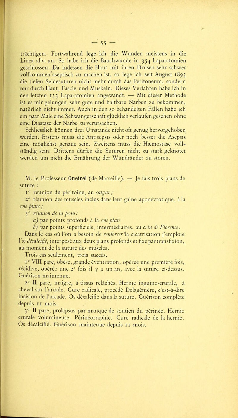trachtigen. Fortwàhrend lege ich die Wunden meistens in die Linea alba an. So habe ich die Bauchwunde in 354 Laparatomien gesclilossen. Da indessen die Haut mit ihren Drûsen sehr schwer vollkommen''aseptisch zu machen ist, so lege ich seit August 1895 die tiefen Seidesuturen nicht mehr durch das Peritoneum, sondern nur durch Haut, Fascie und Muskeln. Dièses Verfahren habe ich in den letzten 153 Laparatomien angewandt. — Mit dieser Méthode ist es mir gelungen sehr gute und hahbare Narben zu bekommen, natùrlich nicht immer. Auch in den so behandelten Fàllen habe ich ein paar Maie eine Schwangerschaft glùcklich verlauten gesehen ohne eine Diastase der Narbe zu verursachen. Schliesslich kônnen drei Umstande nicht oft genug hervorgehoben werden. Erstens muss die Antisepsis oder noch besser die Asepsis eine môglichst genaue sein. Zweitens muss die Hitmostase voU- stiindig sein. Drittens dûrfen die Suturen nicht zu stark geknotet werden um nicht die Ernâhrung der Wundrânder zu stôren. M. le Professeur Queirel (de Marseille). — Je fais trois plans de suture : 1° réunion du péritoine, au catgut ; 2 réunion des muscles inclus dans leur gaine aponévrotique, à la soie plate ; 3° réunion de la peau: a) par points profonds à la soie plate b) par points superficiels, intermédiaires, au crin de Florence. Dans le cas où l'on a besoin de renforcer'la cicatrisation j'emploie Vos décalcifié, interposé aux deux plans profonds et fixé par transfixion, au moment de la suture des muscles. Trois cas seulement, trois succès. 1° VIII pare, obèse, grande éventration, opérée une première fois, récidive, opérée une 2 fois il y a un an, avec la suture ci-dessus. Guérison maintenue. 2° II pare, maigre, à tissus relâchés. Hernie inguino-crurale, à cheval sur l'arcade. Cure radicale, procédé Delagénière, c'est-à-dire incision de l'arcade. Os décalcifié dans la suture. Guérison complète depuis II mois. 3° II pare, prolapsus par manque de soutien du périnée. Hernie crurale volumineuse. Périnéorraphie. Cure radicale de la hernie. Os décalcifié. Guérison maintenue depuis 11 mois.