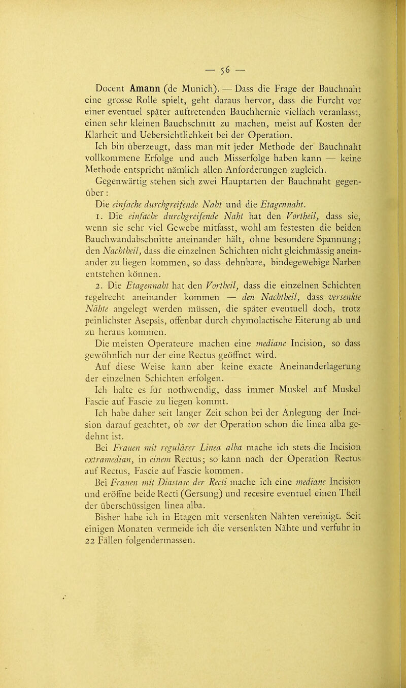 Docent Amann (de Munich). — Dass die Frage der Bauchnaht eine grosse Rolle spieit, geht daraus hervor, dass die Furcht vor einer éventuel spâter auftretenden Bauchhernie vielfach veranlasst, einen sehr Icleinen Bauchschnitt zu machen, meist auf Kosten der Klarlieit und Uebersichtlichkeit bei der Opération. Ich bin ûberzeugt, dass man mit jeder Méthode der Bauchnaht vollkommene Erfolge und auch Misserfolge haben kann — keine Méthode entspricht namlich allen Anforderungen zugleich. Gegenwârtig stehen sich zwei Hauptarten der Bauchnaht gegen- ûber : Die einfache durchgreifende Naht und die Etagennaht. 1. Die euifache durchgreifende Naht hat den Vortheil, dass sie, wenn sie sehr viel Gewebe mitfasst, wohl am festesten die beiden Bauchwandabschnitte aneinander hiih, ohne besondere Spannung; den Nachtheil, dass die einzelnen Schichten nicht gleichmàssig anein- ander zu liegen kommen, so dass dehnbare, bindegewebige Narben entstehen kônnen. 2. Die Etagennaht hat den Vortheil, dass die einzelnen Schichten regelrecht aneinander kommen — den Nachtheil, dass versenkte Nàhte angelegt werden mùssen, die spiiter eventuell doch, trotz peinlichster Asepsis, ofFenbar durch chymolactische Eiterung ab und zu heraus kommen. Die meisten Operateure machen eine médiane Incision, so dass gewôhnlich nur der eine Rectus geôffnet wird. Auf dièse Weise kann aber keine exacte Aneinanderlagerung der einzelnen Schichten erfolgen. Ich halte es fur nothwendig, dass immer Muskel auf Muskel Fascie auf Fascie zu liegen kommt. Ich habe daher seit langer Zeit schon bei der Anlegung der Inci- sion darauf geachtet, ob vor der Opération schon die Unea alba ge- dehnt ist. Bei Frauen mit regulàrer Linea alba mâche ich stets die Incision extramedian, in eineni Rectus; so kann nach der Opération Rectus auf Rectus, Fascie auf Fascie kommen. ■ Bei Frauen mit Diastase der Recti mâche ich eine médiane Incision und erôffne beide Recti (Gersung) und recesire éventuel einen Theil der ûberschûssigen linea alba. Bisher habe ich in Etagen mit versenkten Nâhten vereinigt. Seit einigen Monaten vermeide ich die versenkten Niihte und verfuhr in 22 FilUen folgendermassen.