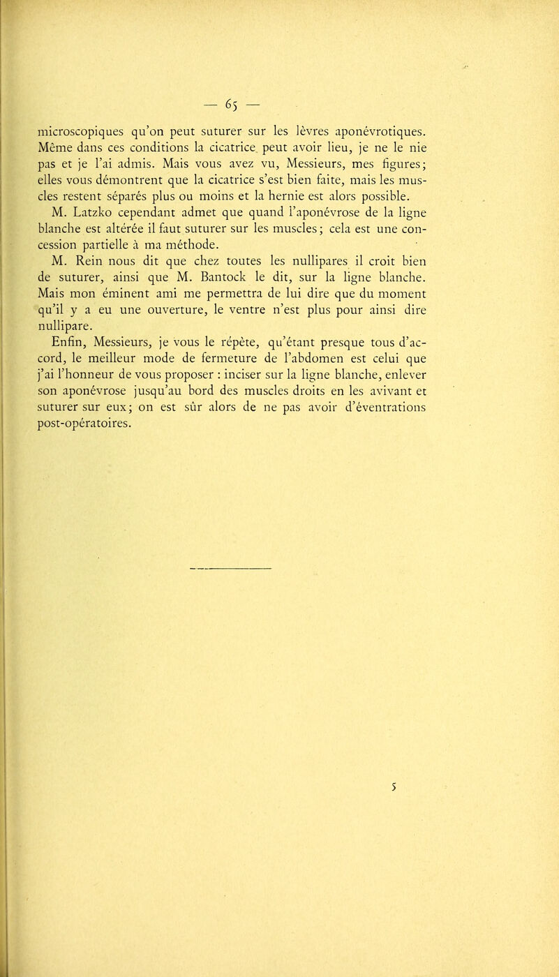 microscopiques qu'on peut suturer sur les lèvres aponévrotiques. Même dans ces conditions la cicatrice peut avoir lieu, je ne le nie pas et je l'ai admis. Mais vous avez vu, Messieurs, mes figures; elles vous démontrent que la cicatrice s'est bien faite, mais les mus- cles restent séparés plus ou moins et la hernie est alors possible. M. Latzko cependant admet que quand l'aponévrose de la ligne blanche est altérée il faut suturer sur les muscles; cela est une con- cession partielle à ma méthode. M. Rein nous dit que chez toutes les nullipares il croit bien de suturer, ainsi que M. Bantock le dit, sur la ligne blanche. Mais mon éminent ami me permettra de lui dire que du moment qu'il y a eu une ouverture, le ventre n'est plus pour ainsi dire nuUipare. Enfin, Messieurs, je vous le répète, qu'étant presque tous d'ac- cord, le meilleur mode de fermeture de l'abdomen est celui que j'ai l'honneur de vous proposer : inciser sur la ligne blanche, enlever son aponévrose jusqu'au bord des muscles droits en les avivant et suturer sur eux; on est sûr alors de ne pas avoir d'éventrations post-opératoires. S