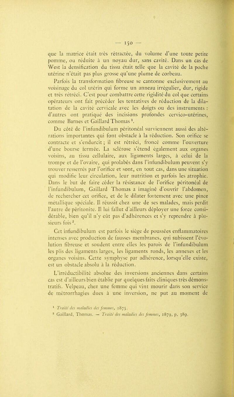 que la matrice était très rétractée, du volume d'une toute petite pomme, ou réduite à un noyau dur, sans cavité. Dans un cas de West la densihcation du tissu était telle que la cavité de la poche utérine n'était pas plus grosse qu'une plume de corbeau. Parfois la transformation fibreuse se cantonne exclusivement au voisinage du col utérin qui forme un anneau irrégulier, dur, rigide et très rétréci. C'est pour combattre cette rigidité du col que certains opérateurs ont fliit précéder les tentatives de réduction de la dila- tation de la cavité cervicale avec les doigts ou des instruments : d'autres ont pratiqué des incisions profondes cervico-utérines, comme Barnes et Gaillard Thomas ^ Du côté de l'infundibulum péritonéal surviennent aussi des alté- rations importantes qui font obstacle à la réduction. Son orifice se contracte et s'endurcit ; il est rétréci, froncé comme l'ouverture d'une bourse fermée. La sclérose s'étend également aux organes voisins, au tissu cellulaire, aux ligaments larges, à celui de la trompe et de l'ovaire, qui prohibés dans l'infundibulum peuvent s'y trouver resserrés par l'orifice et sont, en tout cas, dans une situation qui modifie leur circulation, leur nutrition et parfois les atrophie. Dans le but de fiiire céder la résistance de l'orifice péritonéal de l'infundibulum. Gaillard Thomas a imaginé d'ouvrir l'abdomen, de rechercher cet orifice, et de le dilater fortement avec une pince métallique spéciale. Il réussit chez une de ses malades, mais perdit l'autre de péritonite. Il lui fiiUut d'ailleurs déployer une force consi- dérable, bien qu'il n'y eût pas d'adhérences et s'y reprendre à plu- sieurs fois -. Cet infundibulum est parfois le siège de poussées enflammatoires intenses avec production de fausses membranes, qui subissent l'évo- lution fibreuse et soudent entre elles les parois de l'infundibulum les plis des ligaments larges, les ligaments ronds, les annexes et les organes voisins. Cette symphyse par adhérence, lorsqu'elle existe, est un obstacle absolu à la réduction. L'irréductibilité absolue des inversions anciennes dans certains cas est d'ailleurs bien établie par quelques faits cliniques très démons- tratifs. Velpeau, chez une femme qui vint mourir dans son service de métrorrhagies dues à une inversion, ne put au moment de * Traité des waladies iks J'eiiiiih's, 1875. * Gaillard. Thomas. — Traite des lualadies des femmes, 1879, p. 389.