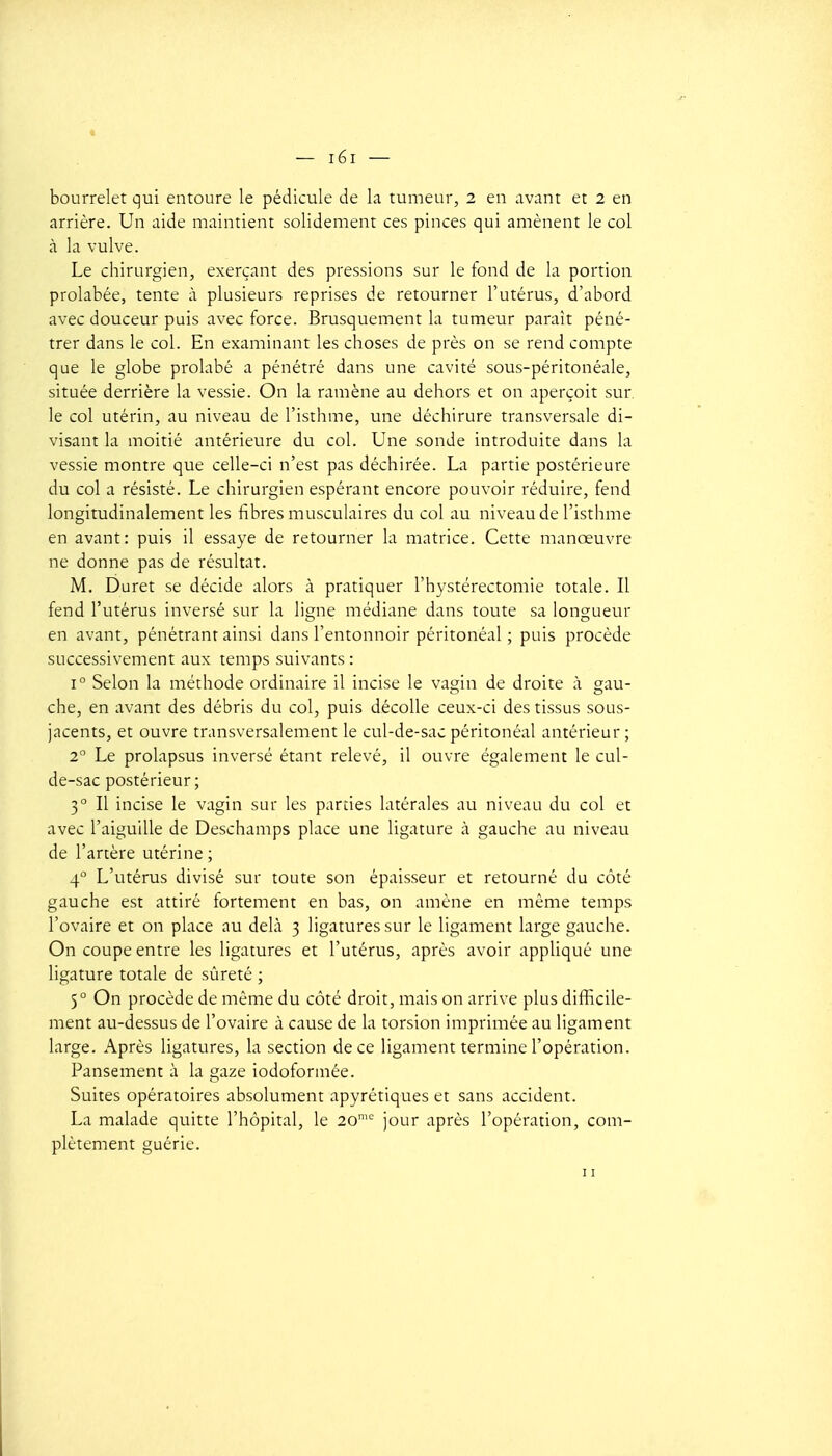 bourrelet qui entoure le pédicule de la tumeur, 2 en avant et 2 en arrière. Un aide maintient solidement ces pinces qui amènent le col à la vulve. Le chirurgien, exerçant des pressions sur le tond de la portion prolabée, tente à plusieurs reprises de retourner l'utérus, d'abord avec douceur puis avec force. Brusquement la tumeur paraît péné- trer dans le col. En examinant les choses de près on se rend compte que le globe prolabé a pénétré dans une cavité sous-péritonéale, située derrière la vessie. On la ramène au dehors et on aperçoit sur. le col utérin, au niveau de l'isthme, une déchirure transversale di- visant la moitié antérieure du col. Une sonde introduite dans la vessie montre que celle-ci n'est pas déchirée. La partie postérieure du col a résisté. Le chirurgien espérant encore pouvoir réduire, fend longitudinalement les fibres musculaires du col au niveau de l'isthme en avant: puis il essaye de retourner la matrice. Cette manœuvre ne donne pas de résultat. M. Duret se décide alors à pratiquer l'hystérectomie totale. Il fend l'utérus inversé sur la ligne médiane dans toute sa longueur en avant, pénétrant ainsi dans l'entonnoir péritonéal ; puis procède successivement aux temps suivants : 1° Selon la méthode ordinaire il incise le vagin de droite à gau- che, en avant des débris du col, puis décolle ceux-ci des tissus sous- jacents, et ouvre transversalement le cul-de-sac péritonéal antérieur ; 2° Le prolapsus inversé étant relevé, il ouvre également le cul- de-sac postérieur ; 3° Il incise le vagin sur les parties latérales au niveau du col et avec l'aiguille de Deschamps place une ligature à gauche au niveau de l'artère utérine ; 4 L'utérus divisé sur toute son épaisseur et retourné du côté gauche est attiré fortement en bas, on amène en même temps l'ovaire et on place au delà 3 ligatures sur le ligament large gauche. On coupe entre les ligatures et l'utérus, après avoir appliqué une Hgature totale de sûreté ; 5° On procède de même du côté droit, mais on arrive plus difficile- ment au-dessus de l'ovaire à cause de la torsion imprimée au ligament large. Après ligatures, la section de ce ligament termine l'opération. Pansement à la gaze iodoformée. Suites opératoires absolument apyrétiques et sans accident. La malade quitte l'hôpital, le 20 jour après l'opération, com- plètement guérie. II