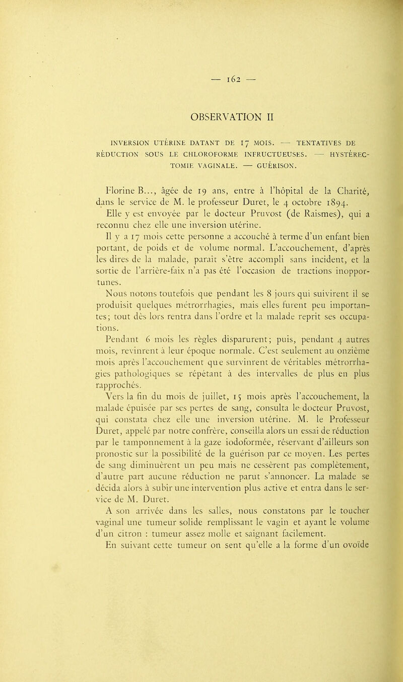 OBSERVATION II INVERSION UTÉRINE DATANT DE I7 MOIS. — TENTATIVES DE RÉDUCTION SOUS LE CHLOROFORME INFRUCTUEUSES. HYSTÈREC- TOMIE VAGINALE. — GUÉRISON. Florine B..., âgée de 19 ans, entre à l'hôpital de la Charité, dans le service de M. le professeur Duret, le 4 octobre 1894. Elle y est envoyée par le docteur Pruvost (de Raismes), qui a reconnu chez elle une inversion utérine. Il y a 17 mois cette personne a accouché à terme d'un enfant bien portant, de poids et de volume normal. L'accouchement, d'après les dires de la malade, paraît s'être accompli sans incident, et la sortie de l'arrière-faix n'a pas été l'occasion de tractions inoppor- tunes. Nous notons toutefois que pendant les 8 jours qui suivirent il se produisit quelques métrorrhagies, mais elles furent peu importan- tes; tout dès lors rentra dans l'ordre et la malade reprit ses occupa- tions. Pendant 6 mois les règles disparurent; puis, pendant 4 autres mois, revinrent à leur époque normale. C'est seulement au onzième mois après l'accouchement que survinrent de véritables métrorrha- gies pathologiques se répétant à des intervalles de plus en plus rapprochés. Vers la fin du mois de juillet, 15 mois après l'accouchement, la malade épuisée par ses pertes de sang, consulta le docteur Pruvost, qui constata chez elle une inversion utérine. M. le Professeur Duret, appelé par notre confrère, conseilla alors un essai de réduction par le tamponnement à la gaze iodoformée, réservant d'ailleurs son pronostic sur la possibilité de la guérison par ce moyen. Les pertes de sang diminuèrent un peu mais ne cessèrent pas complètement, d'autre part aucune réduction ne parut s'annoncer. La malade se décida alors à subir une intervention plus active et entra dans le ser- vice de M. Duret. A son arrivée dans les salles, nous constatons par le toucher vaginal une tumeur solide remplissant le vagin et ayant le volume d'un citron : tumeur assez molle et saignant facilement. En suivant cette tumeur on sent qu'elle a la forme d'un ovoïde