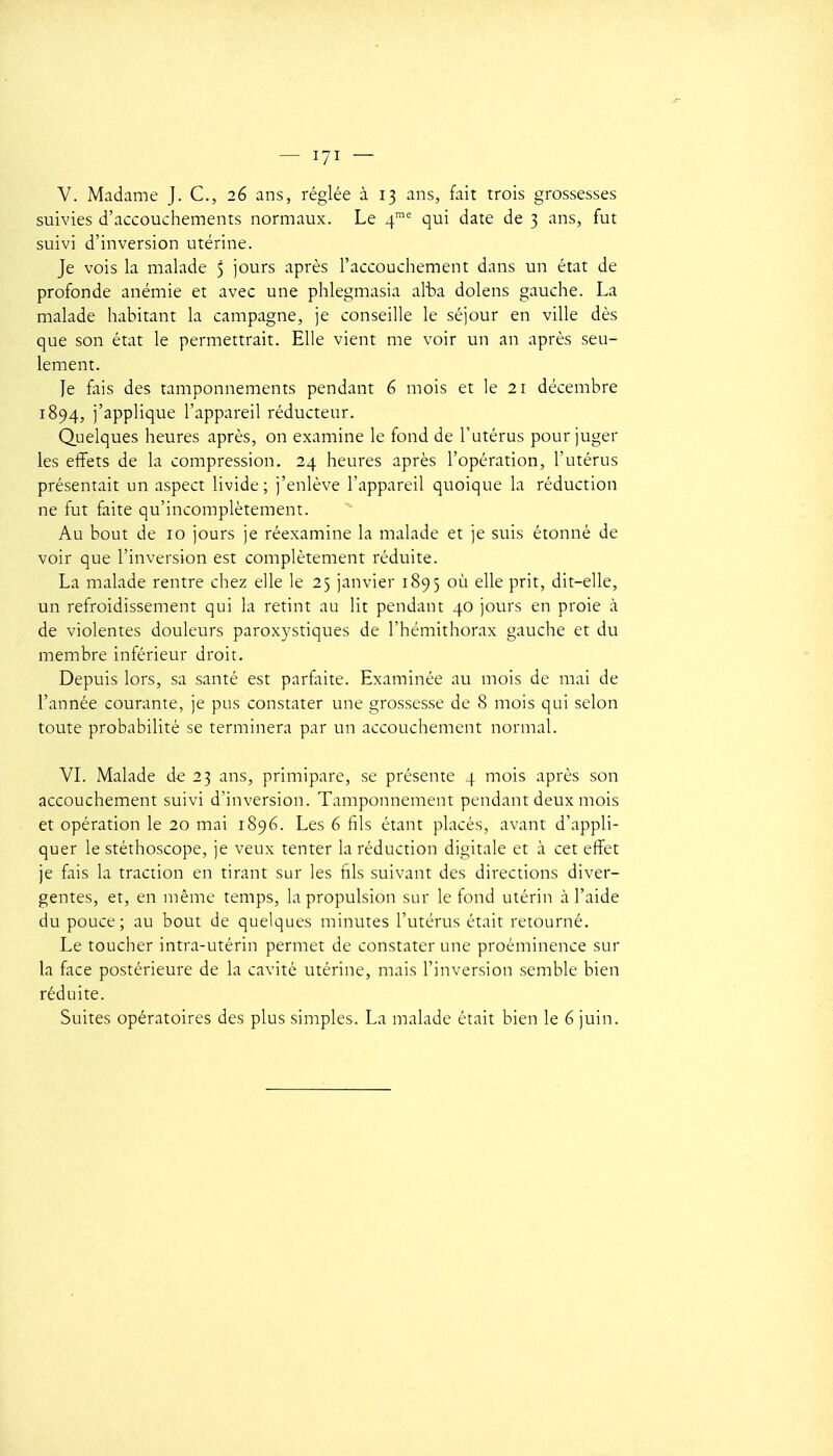 V. Madame J. C, 26 ans, réglée à 13 ans, fait trois grossesses suivies d'accouchements normaux. Le 4 qui date de 3 ans, fut suivi d'inversion utérine. Je vois la malade 5 jours après l'accouchement dans un état de profonde anémie et avec une phlegmasia alta dolens gauche. La malade habitant la campagne, je conseille le séjour en ville dès que son état le permettrait. Elle vient me voir un an après seu- lement. Je fais des tamponnements pendant 6 mois et le 21 décembre 1894, j'applique l'appareil réducteur. Quelques heures après, on examine le fond de l'utérus pour juger les effets de la compression. 24 heures après l'opération, l'utérus présentait un aspect livide; j'enlève l'appareil quoique la réduction ne fut faite qu'incomplètement. Au bout de 10 jours je réexamine la malade et je suis étonné de voir que l'inversion est complètement réduite. La malade rentre chez elle le 25 janvier 1895 où elle prit, dit-elle, un refroidissement qui la retint au lit pendant 40 jours en proie à de violentes douleurs paroxystiques de l'hémithorax gauche et du membre inférieur droit. Depuis lors, sa santé est parfaite. Examinée au mois de mai de l'année courante, je pus constater une grossesse de 8 mois qui selon toute probabilité se terminera par un accouchement normal. VL Malade d-e 23 ans, primipare, se présente 4 mois après son accouchement suivi d'inversion. Tamponnement pendant deux mois et opération le 20 mai 1896. Les 6 fils étant placés, avant d'appli- quer le stéthoscope, je veux tenter la réduction digitale et à cet effet je fais la traction en tirant sur les fils suivant des directions diver- gentes, et, en même temps, la propulsion sur le fond utérin à l'aide du pouce; au bout de quelques minutes l'utérus était retourné. Le toucher intra-utérin permet de constater une proéminence sur la face postérieure de la cavité utérine, mais l'inversion semble bien réduite.