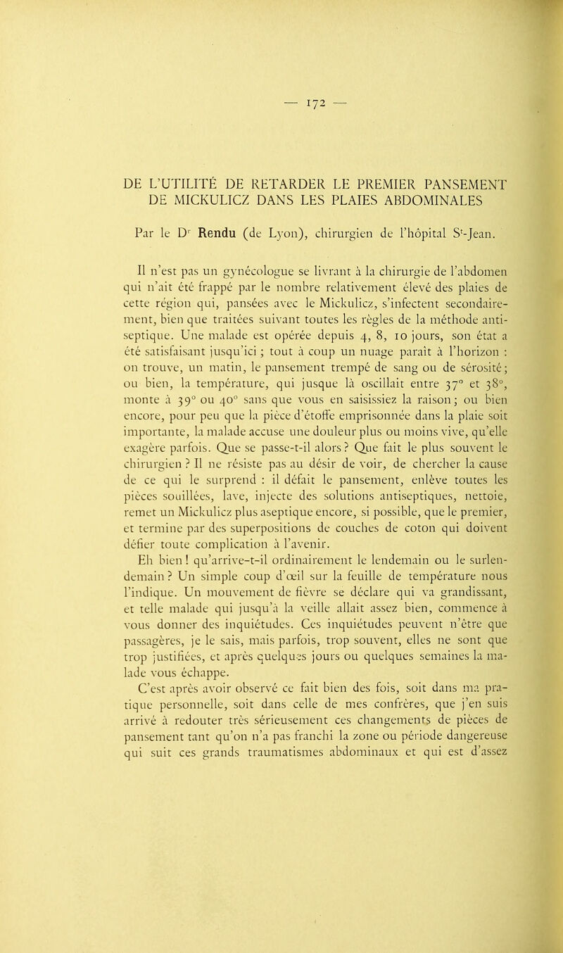 DE L'UTILITÉ DE RETARDER LE PREMIER PANSEMENT DE MICKULICZ DANS LES PLAIES ABDOMINALES Par le D'' Rendu (de Lyon), chirurgien de l'hôpital S'-Jean. Il n'est pas un gynécologue se livrant à la chirurgie de l'abdomen qui n'ait été frappé par le nombre relativement élevé des plaies de cette région qui, pansées avec le Mickulicz, s'infectent secondaire- ment, bien que traitées suivant toutes les règles de la méthode anti- septique. Une malade est opérée depuis 4, 8, 10 jours, son état a été satisfaisant jusqu'ici ; tout à coup un nuage paraît à l'horizon : on trouve, un matin, le pansement trempé de sang ou de sérosité; ou bien, la température, qui jusque là oscillait entre 37° et 38°, monte à 39° ou 40° sans que vous en saisissiez la raison; ou bien encore, pour peu que la pièce d'étoffe emprisonnée dans la plaie soit importante, la malade accuse une douleur plus ou moins vive, qu'elle exagère parfois. Que se passe-t-il alors ? Que fait le plus souvent le chirurgien ? Il ne résiste pas au désir de voir, de chercher la cause de ce qui le surprend : il défait le pansement, enlève toutes les pièces souillées, lave, injecte des solutions antiseptiques, nettoie, remet un Mickulicz plus aseptique encore, si possible, que le premier, et termine par des superpositions de couches de coton qui doivent défier toute complication à l'avenir. Eh bien ! qu'arrive-t-il ordinairement le lendemain ou le surlen- demain? Un simple coup d'œil sur la feuille de température nous l'indique. Un mouvement de fièvre se déclare qui va grandissant, et telle malade qui jusqu'à la veille allait assez bien, commence à vous donner des inquiétudes. Ces inquiétudes peuvent n'être que passagères, je le sais, mais parfois, trop souvent, elles ne sont que trop justifiées, et après quelques jours ou quelques semaines la ma- lade vous échappe. C'est après avoir observé ce fait bien des fois, soit dans ma pra- tique personnelle, soit dans celle de mes confrères, que j'en suis arrivé à redouter très sérieusement ces changements de pièces de pansement tant qu'on n'a pas franchi la zone ou période dangereuse qui suit ces grands traumatismes abdominaux et qui est d'assez