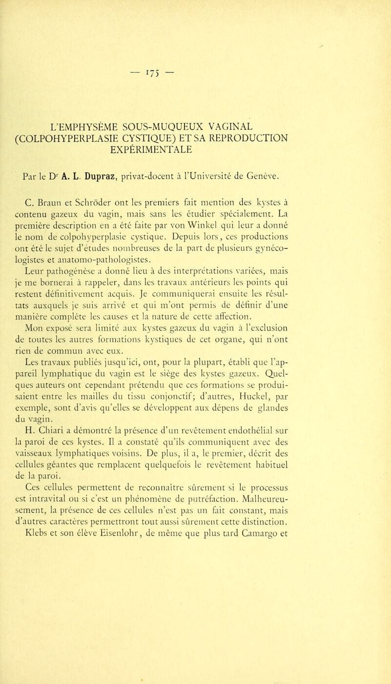 L'EMPHYSÈME SOUS-MUQUEUX VAGINAL (COLPOHYPERPLASIE CYSTIQUE) ET SA REPRODUCTION EXPÉRIMENTALE Par le D' A. L. Dupraz, privat-docent à l'Université de Genève. C. Braun et Schrôder ont les premiers fait mention des kystes à contenu gazeux du vagin, mais sans les étudier spécialement. La première description en a été faite par von Winkel qui leur a donné le nom de colpohyperplasie cystique. Depuis lors, ces productions ont été le sujet d'études nombreuses de la part de plusieurs gynéco- logistes et anatomo-pathologistes. Leur pathogénèse a donné lieu à des interprétations variées, mais je me bornerai à rappeler, dans les travaux antérieurs les points qui restent définitivement acquis. Je communiquerai ensuite les résul- tats auxquels je suis arrivé et qui m'ont permis de définir d'une manière complète les causes et la nature de cette aftection. Mon exposé sera limité aux kystes gazeux du vagin à l'exclusion de toutes les autres formations kystiques de cet organe, qui n'ont rien de commun avec eux. Les travaux publiés jusqu'ici, ont, pour la plupart, établi que l'ap- pareil lymphatique du vagin est le siège des kystes gazeux. Quel- ques auteurs ont cependant prétendu que ces formations se produi- saient entre les mailles du tissu conjonctif; d'autres, Huckel, par exemple, sont d'avis qu'elles se développent aux dépens de glandes du vagin. H. Chiari a démontré la présence d'un revêtement endothélial sur la paroi de ces kystes. Il a constaté qu'ils communiquent avec des vaisseaux lymphatiques voisins. De plus, il a, le premier, décrit des cellules géantes que remplacent quelquefois le revêtement habituel de la paroi. Ces cellules permettent de reconnaître sûrement si le processus est intravital ou si c'est un phénomène de putréfaction. Malheureu- sement, la présence de ces cellules n'est pas un fait constant, mais d'autres caractères permettront tout aussi sûrement cette distinction. Klebs et son élève Eisenlohr, de même que plus tard Camargo et