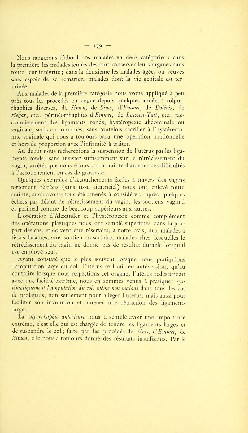 Nous rangerons d'abord nos malades en deux catégories : dans la première les malades jeunes désirant conserver leurs organes dans toute leur intégrité ; dans la deuxième les malades âgées ou veuves sans espoir de se remarier, malades dont la vie génitale est ter- minée. Aux malades de la première catégorie nous avons appliqué à peu près tous les procédés en vogue depuis quelques années : colpor- rhaphies diverses, de Simon, de Siins, à'Emmet, de Doléris, de Hégar, etc., périnéorrhaphies à'Emmet, de Lawson-Tait, etc., rac- courcissement des ligaments ronds, hystéropexie abdominale ou vaginale, seuls ou combinés, sans toutefois sacrifier à l'hystérecto- mie vaginale qui nous a toujours paru une opération irrationnelle et hors de proportion avec l'infirmité à traiter. Au début nous recherchions la suspension de l'utérus parles liga- ments ronds, sans insister suffisamment sur le rétrécissement du vagin, arrêtés que nous étions par la crainte d'amener des difficultés à l'accouchement en cas de grossesse. Quelques exemples d'accouchements faciles à travers des vagins fortement rétrécis (sans tissu cicatriciel) nous ont enlevé toute crainte, aussi avons-nous été amenés à considérer, après quelques échecs par défaut de rétrécissement du vagin, les soutiens vaginal et périnéal comme de beaucoup supérieurs aux autres. L'opération d'Alexander et l'hystéropexie comme complément des opérations plastiques nous ont semblé superflues dans la plu- part des cas, et doivent être réservées, à notre avis, aux malades à tissus flasques, sans soutien musculaire, malades chez lesquelles le rétrécissement du vagin ne donne pas de résultat durable lorsqu'il est employé seul. Ayant constaté que le plus souvent lorsque nous pratiquions l'amputation large du col, l'utérus se fixait en antéversion, qu'au contraire lorsque nous respections cet organe, l'utérus redescendait avec une facilité extrême, nous en sommes venus à pratiquer sys- tématiquement l'amputation du col, m.ême non malade dans tous les cas de prolapsus, non seulement pour alléger l'utérus, mais aussi pour faciliter son involution et amener une rétraction des ligaments larges. La colporrhaphic antérieure nous a semblé avoir une importance extrême, c'est elle qui est chargée de tendre les ligaments larges et de suspendre le col ; faite par les procédés de Sinis, d'Emmet, de Simon, elle nous a toujours donné des résultats insuffisants. Par le