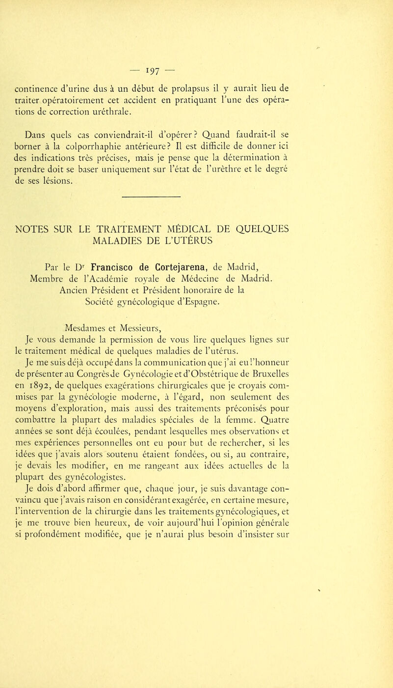 continence d'urine dus à un début de prolapsus il y aurait lieu de traiter opératoirement cet accident en pratiquant l'une des opéra- tions de correction uréthrale. Dans quels cas conviendrait-il d'opérer? Quand faudrait-il se borner à la colporrhaphie antérieure? Il est difficile de donner ici des indications très précises, mais je pense que la détermination a prendre doit se baser uniquement sur l'état de l'urèthre et le degré de ses lésions. NOTES SUR LE TRAITEMENT MÉDICAL DE QUELQUES MALADIES DE L'UTÉRUS Par le D^ Francisco de Cortejarena, de Madrid, Membre de l'Académie royale de Médecine de Madrid. Ancien Président et Président honoraire de la Société gynécologique d'Espagne. Mesdames et Messieurs, Je vous demande la permission de vous lire quelques lignes sur le traitement médical de quelques maladies de l'utérus. Je me suis déjà occupé dans la communication que j'ai eu l'honneur de présenter au Congrès de Gynécologie et d'Obstétrique de Bruxelles en 1892, de quelques exagérations chirurgicales que je croyais com- mises par la gynécologie moderne, à l'égard, non seulement des moyens d'exploration, mais aussi des traitements préconisés pour combattre la plupart des maladies spéciales de la femme. Quatre années se sont déjà écoulées, pendant lesquelles mes observations et mes expériences personnelles ont eu pour but de rechercher, si les idées que j'avais alors soutenu étaient fondées, ou si, au contraire, je devais les modifier, en me rangeant aux idées actuelles de la plupart des gynécologistes. Je dois d'abord afiïrmer que, chaque jour, je suis davantage con- vaincu que j'avais raison en considérant exagérée, en certaine mesure, l'intervention de la chirurgie dans les traitements gynécologiques, et je me trouve bien heureux, de voir aujourd'hui l'opinion générale si profondément modifiée, que je n'aurai plus besoin d'insister sur