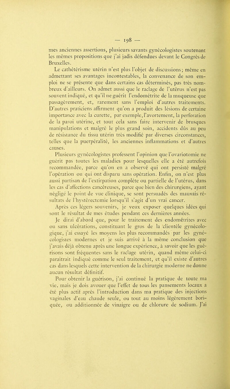 mes anciennes assertions, plusieurs savants gynécologistes soutenant les mêmes propositions que j'ai jadis défendues devant le Congrès de Bruxelles. Le cathétérisme utérin n'est plus l'objet de discussions; même en admettant ses avantages incontestables, la convenance de son em- ploi ne se présente que dans certains cas déterminés, pas très nom- breux d'ailleurs. On admet aussi que le raclage de l'utérus n'est pas souvent indiqué, et qu'il ne guérit l'endométrite de la muqueuse que passagèrement, et, rarement sans l'emploi d'autres traitements. D'autres praticiens affirment qu'on a produit des lésions de certaine importance avec la curette, par exemple, l'avortement, la perforation de la paroi utérine, et tout cela sans faire intervenir de brusques manipulations et malgré le plus grand soin, accidents dûs au peu de résistance du tissu utérin très modifié par diverses circonstances, telles que la puerpéralité, les anciennes inflammations et d'autres causes. Plusieurs gynécologistes professent l'opinion que l'ovariotomie ne guérit pas toutes les maladies pour lesquelles elle a été autrefois recommandée, parce qu'on en a observé qui ont persisté malgré l'opération ou qui ont disparu sans opération. Enfin, on n'est plus aussi partisan de l'extirpation complète ou partielle de l'utérus, dans les cas d'afi'ections cancéreuses, parce que bien des chirurgiens, ayant négligé le point de vue clinique, se sont persuadés des mauvais ré- sultats de l'hystérectcmie lorsqu'il s'agit d'un vrai cancer. Après ces légers souvenirs, je veux exposer quelques idées qui sont le résultat de mes études pendant ces dernières années. Je dirai d'abord que, pour le traitement des endométrites avec ou sans ulcérations, constituant le gros de la clientèle gynécolo- gique, j'ai essayé les moyens les plus recommandés par les gyné- cologistes modernes et je suis arrivé à la même conclusion que j'avais déjà obtenu après une longue expérience, à savoir que les gué- risons sont fréquentes sans le raclage utérin, quand même celui-ci paraîtrait indiqué comme le seul traitement, et qu'il existe d'autres cas dans lesquels cette intervention de la chirurgie moderne ne donne aucun résultat définitif. Pour obtenir la guérison, j'ai continué la pratique de toute ma vie, mais je dois avouer que l'effet de tous les pansements locaux a été plus actif après l'introduction dans ma pratique des injections vaginales d'eau chaude seule, ou tout au moins légèrement bori- quée, ou additionnée de vinaigre ou de chlorure de sodium. J'ai