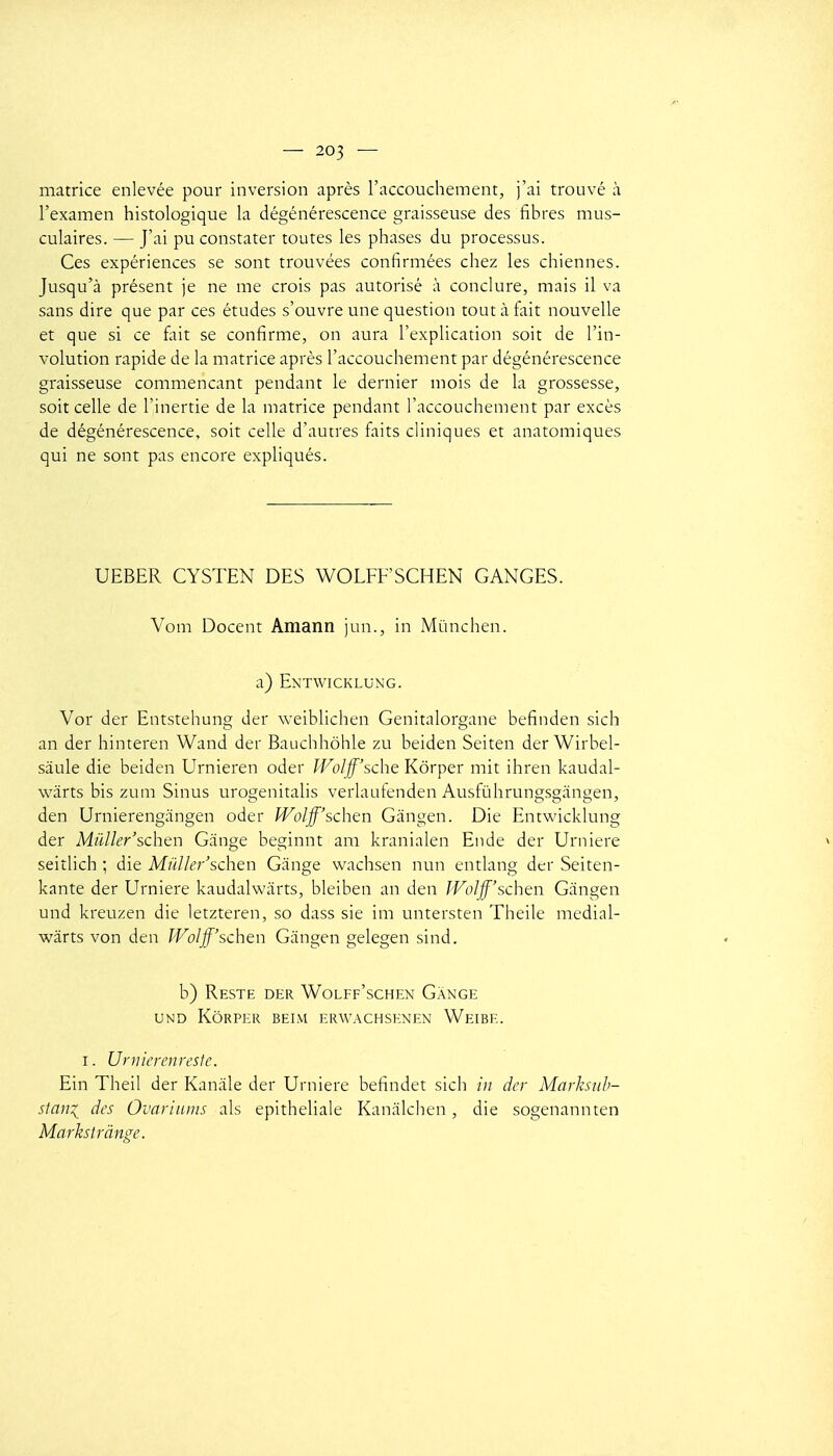 matrice enlevée pour inversion après l'accouchement, j'ai trouvé à. l'examen histologique la dégénérescence graisseuse des fibres mus- culaires. — J'ai pu constater toutes les phases du processus. Ces expériences se sont trouvées confirmées chez les chiennes. Jusqu'à présent je ne me crois pas autorisé à conclure, mais il va sans dire que par ces études s'ouvre une question tout à tait nouvelle et que si ce foit se confirme, on aura l'explication soit de l'in- volution rapide de la matrice après l'accouchement par dégénérescence graisseuse commençant pendant le dernier mois de la grossesse, soit celle de l'inertie de la matrice pendant l'accouchement par excès de dégénérescence, soit celle d'autres faits cHniques et anatomiques qui ne sont pas encore expliqués. UEBER CYSTEN DES WOLFFSCHEN GANGES. Vom Docent Amann jun., in Mùnchen. a) E\TWICKLUNG. Vor der Entstehung der weiblichen Genitalorgane befinden sich an der hinteren Wand der Bauchhôhle zu beiden Seiten der Wirbel- sâule die beiden Urnieren oder IVolff'sche Kôrper mit ihren kaudal- wârts bis zum Sinus urogenitalis verlaufenden Ausfùhrungsgangen, den Urnierengangen oder IVolff'schen Gàngen. Die Entwicklung der Miiller'schcn Gange beginnt am kranialen Ende der Urniere seitlich ; die Mûlle7''schen Gange wachsen nun entlang der Seiten- kante der Urniere kaudalwiirts, bleiben an den IVoIff'schen Gangen und kreuzen die letzteren, so dass sie im untersten Theile medial- wârts von den Wolff'schen Gàngen gelegen sind. b) Reste der Wolff'schen Gange UND Kôrper beim erwachsenen Weibe. I. Urtiicrenresfe. Ein Theil der Kanàle der Urniere befindet sich in der Marhiih- stani des Ovariuiiis als epitheliale Kanàlchen , die sogenannten Markstrânge.