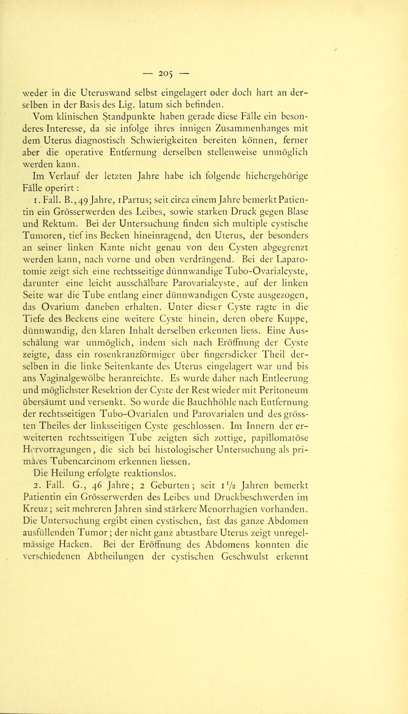 weder in die Uteruswand selbst eingelagert oder doch hart an der- sflben in der Basis des Lig. latum sich beiinden. Vom klinischen Standpunkte haben gerade dièse Fiille ein beson- deres Interesse, da sie infolge ihres innigen Zusammenhanges mit dem Utérus diagnostisch Schwierigkeiten bereiten kônnen, ferner aber die operative Entfernung derselben stellenweise unmôglicli werden kann. Im Verlauf der letzten Jahre habe ich folgende hiehergehôrige Fâlle operirt : 1. Fall. B.,49 Jahre, iPartus; seit circa einem Jahre bemerkt Patien- tin ein Grôsserwerden des Leibes, sowie starken Druck gegen Blase und Rektum. Bei der Untersuchung finden sich multiple cystische Tumoren, tief ins Becken hineinragend, den Utérus, der besonders an seiner linken Kante nicht genau von den Cysten abgegrenzt werden kann, nach vorne und oben verdningend. Bei der Laparo- tomie zeigt sich eine rechtsseitige dùnnwandige Tubo-Ovarialcyste, darunter eine leicht ausschâlbare Parovarialcyste, auf der linken Seite war die Tube entlang einer dûnnwandigen Cyste ausgezogen, das Ovarium daneben erhalten. Unter dieser Cyste ragte in die Tiefe des Beckens eine weitere Cyste hinein, deren obère Kuppe, dùnnwandig, den klaren Inhalt derselben erkennen liess. Eine Aus- schâlung war unmôglich, indem sich nach Erôffnung der Cyste zeigte, dass ein rosenkranzfôrmiger ùber fingersdicker Theil der- selben in die linke Seitenkante des Utérus eingelagert war und bis ans Vaginalgewôlbe heranreichte. Es wurde daher nach Entleerung und môglichster Resektion der Cyste der Rest wieder mit Peritoneum ûbersàumt und versenkt. So wurde die Bauchhôhle nach Entfernung der rechtsseitigen Tubo-Ovarialen und Parovarialen und des grôss- ten Theiles der linksseitigen Cyste geschlossen. Im Innern der er- weiterten rechtsseitigen Tube zeigten sich zottige, papillomatôse Hi^rvorragungen, die sich bei histologischer Untersuchung als pri- mates Tubencarcinom erkennen liessen. Die Heilung erfolgte reaktionslos. 2. Fall. G., 46 Jahre; 2 Geburten ; seit i'/a Jahren bemerkt Patientin ein Grôsserwerden des Leibes und Druckbeschwerden im Kreuz ; seit mehreren Jahren sind stârkere Menorrhagien vorhanden. Die Untersuchung ergibt einen cystischen, fast das ganze Abdomen ausfuUenden Tumor ; der nicht ganz abtastbare Utérus zeigt unregel- màssige Hacken. Bei der Erôffnung des Abdomens konnten die verschiedenen Abtheilungen der cystischen Geschwulst erkennt