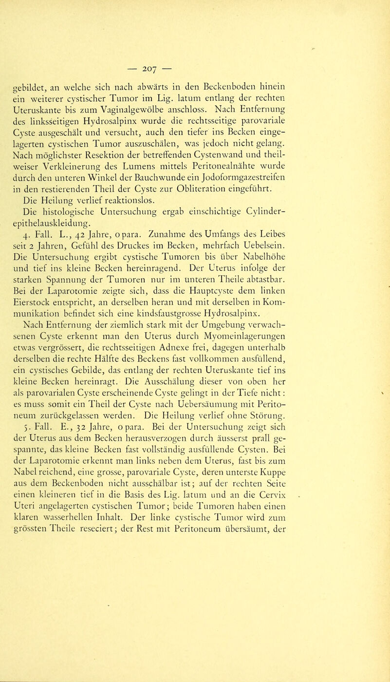 gebildet, an welche sich nach abwârts in den Beckenboden hinein ein weiterer cystischer Tumor im Lig. latum entlang der rechten Uteruskante bis zum Vaginalgewôlbe anschloss. Nach Entfernung des linksseitigen Hydrosalpinx wurde die rechtsseitige parovariale Cyste ausgeschâlt und versucht, auch den tiefer ins Becken einge- kigerten cystischen Tumor auszuschiilen, was jedoch nicht gelang. Nach môgUchster Resektion der betreffenden Cystenwand und theil- weiser Verkleinerung des Lumens mittels Peritonealnàhte wurde durch den unteren Winkel der Bauchwunde ein Jodoformgazestreifen in den restierenden Theil der Cyste zur Oblitération eingefûhrt. Die Heikmg verUef reaktionslos. Die histologische Untersuchung ergab einschichtige Cylinder- epithelauskleidung. 4. Fall. L-, 42 Jahre, opara. Zunahme des Umfangs des Leibes seit 2 Jahren, Gefùhl des Druckes im Becken, mehrflich Uebelsein. Die Untersuchung ergibt cystische Tumoren bis ûber Nabelhôhe und tief ins kleine Becken hereinragend. Der Utérus infolge der starken Spannung der Tumoren nur im unteren Theile abtastbar. Bei der Laparotomie zeigte sich, dass die Hauptcyste deni hnken Eierstock entspricht, an derselben heran und mit derselben inKom- munikation befindet sich eine kindstaustgrosse Hydrosalpinx. Nach Entfernung der ziemlich stark mit der Umgebung verwach- senen Cyste erkennt man den Utérus durch Myomeinhigerungen etwas vergrôssert, die rechtsseitigen Adnexe trei, dagegen unterhalb derselben die rechte Halfte des Beckens fast voUkommen ausfùllend, ein cystisches Gebilde, das entlang der rechten Uteruskante tief ins kleine Becken hereinragt. Die Ausschâlung dieser von oben her als parovarialen Cyste erscheinende Cyste gelingc in der Tiefe nicht : es muss somit ein Theil der Cyste nach Uebersâumung mit Perito- neum zurûckgelassen werden. Die Heilung verlief ohne Storung. 5. Fall. E., 32 Jahre, opara. Bei der Untersuchung zeigt sich der Utérus aus dem Becken herausverzogen durch àusserst prall ge- spannte, das kleine Becken tast voUstandig ausfùllende Cysten. Bei der Laparotomie erkennt man links neben dem Utérus, fast bis zum Nabel reichend, eiue grosse, parovariale Cyste, deren unterste Kuppe aus dem Beckenboden nicht ausschâlbar ist; auf der rechten Seite einen kleineren tief in die Basis des Lig. latum und an die Cervix Uteri angelagerten cystischen Tumor; beide Tumoren haben einen klaren wasserhellen Inhalt. Der linke cystische Tumor wird zum grôssten Theile reseciert ; der Rest mit Peritoneum ûbersàumt, der