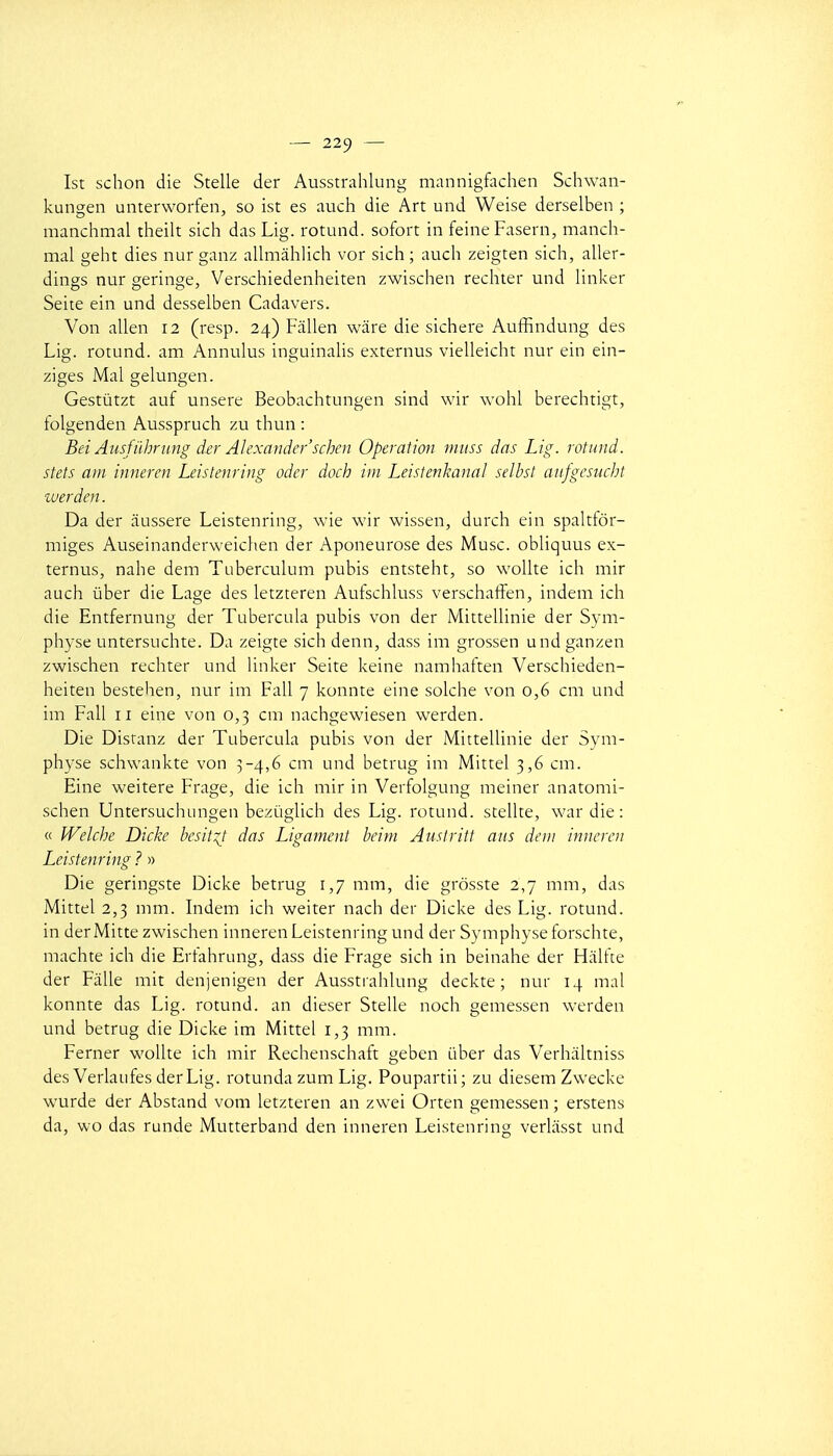 Ist schon die Stelle der Ausstrahlung mannigfachen Schwan- kungen unterworfen, so ist es auch die Art und Weise derselben ; manchmal theilt sich das Lig. rotund. sofort in feineFasern, manch- mal geht dies nur ganz allmàhlich vor sich ; auch zeigten sich, aller- dings nur geringe, Verschiedenheiten zwischen rechter und linker Seite ein und desselben Cadavers. Von allen 12 (resp. 24) Fallen wâre die sichere Auffindung des Lig. rotund. am Annulus inguinalis externus vielleicht nur ein ein- ziges Mal gelungen. Gestùtzt auf unsere Beobachtungen sind wir wohl berechtigt, folgenden Ausspruch zu thun : Bei Aiisfiihrung der Alexandcr'schcn Opération niiiss das Lig. rotund. stets am inneren Leistenring oder doch iui Leislenkaiial selhst anjgcsucht luerden. Da der aussere Leistenring, wie wir wissen, durch ein spalttôr- miges Auseinanderweichen der Aponeurose des Musc, obliquus ex- ternus, nahe dem Tuberculum pubis entsteht, so woUte ich mir auch ûber die Lage des letzteren Aufschluss verschaffen, indem ich die Entfernung der Tubercula pubis von der Mittellinie der Sym- physe untersuchte. Da zeigte sich denn, dass im grossen undganzen zwischen rechter und Unker Seite keine namhaften Verschieden- heiten bestehen, nur im Fall 7 kunnte eine solche von 0,6 cm und im Fall 11 eine von 0,3 cm nachgewiesen werden. Die Distanz der Tubercula pubis von der Mittellinie der Sym- physe schwankte von 3-4,6 cm und betrug im Mittel 3,6 cm. Eine weitere Frage, die ich mir in Verfolgung meiner anatomi- schen Untersuchungen bezûglich des Lig. rotund. stellte, war die : « Welche Dicke besit^t das Ligament beim Austritt ans deiii inneren Leistenring ? » Die geringste Dicke betrug 1,7 mm, die grosste 2,7 mm, das Mittel 2,3 mm. Lidem ich weiter nach der Dicke des Lig. rotund. in derMitte zwischen inneren Leistenring und der Symphyse forschte, machte ich die Ertahnmg, dass die Frage sich in beinahe der Halfte der Falle mit denjenigen der Ausstrahlung deckte ; nur 14 mal konnte das Lig. rotund. an dieser Stelle noch gemessen werden und betrug die Dicke im Mittel 1,3 mm. Ferner wollte ich mir Rechenschaft geben iiber das Verhaltniss des Verlaufes derLig. rotunda zum Lig. Poupartii; zu diesem Zwecke wurde der Abstand vom letzteren an zwei Orten gemessen ; erstens da, wo das runde Mutterband den inneren Leistenring verliisst und