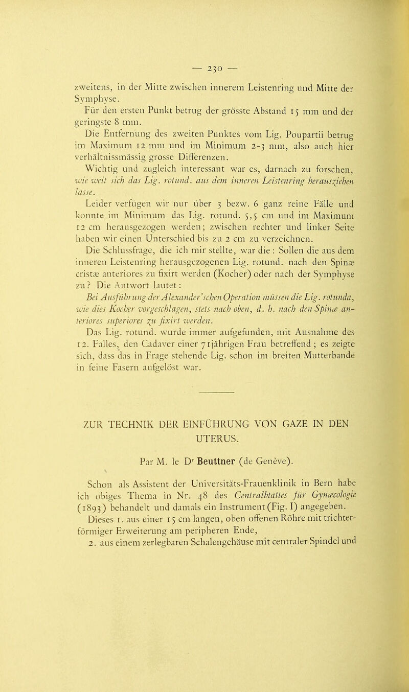 zweitens, in der Mitte zwischen innerem Leistenring und Mitte der Symphyse. Fur den ersten Punkt betrug der grôsste Abstand 15 mm und der geringste 8 mm. Die Entfernung des zweiten Punktes vom Lig. Poupartii betrug im Maximum 12 mm und im Minimum 2-3 mm, also auch hier verhâltnissmàssig grosse Differenzen. Wichtig und zugleich intéressant war es, darnach zu forschen, u'ic lucit sich das Lig. rolmui. ans deni innercn Leistenring heraus^iehen lasse. Leider vertùgen wir nur ùber 3 bezw. 6 ganz reine Fâlle und konnte im Minimum das Lig. rotund. 5,5 cm und im Maximum 12 cm herausgezûgen werden ; zwischen rechter und Unker Seite haben wir einen Unterschied bis zu 2 cm zu verzeichnen. Die Schlussfrage, die ich mir stellte, war die : SoUen die aus dem inneren Leistenring herausgezogenen Lig. rotund. nach den Spince crist^e anteriores zu fixirt werden (Kocher) oder nach der Symphyse zu? Die Antwort hiutet : Bei Ausfûhrung der Alexander'schen Opération niiissen die Lig. rotunda, ivie dies Kocher vorgeschlagen, stets nach obcn, d. h. nach denSpince an- teriores superiores ^11 fixirt zuerden. Das Lig. rotund. wurde immer aufgefunden, mit Ausnahme des 12. Falles, den Cadaver einer yijâhrigen Frau betreftend ; es zeigte sich, dass das in Frage stehende Lig. schon im breiten Mutterbande in teine Fasern aufgelôst war. ZUR TECHNIK DER ELNFUHRUNG VON GAZE IN DEN UTERUS. Par M. le D^ Beuttner (de Genève). Schon als Assistent der Universitâts-Frauenkhnik in Bern habe ich obiges Thema in Nr. 48 des Cenlralbtattes fiir Gynécologie (1893) beliandelt und damais ein Instrument (Fig. I) angegeben. Dièses i. aus einer 15 cm Langen, oben offenen Rôhre mit trichter- fôrmiger Erweiterung am peripheren Ende, 2. aus einem zerlegbaren Schalengehâuse mit centraler Spindel und