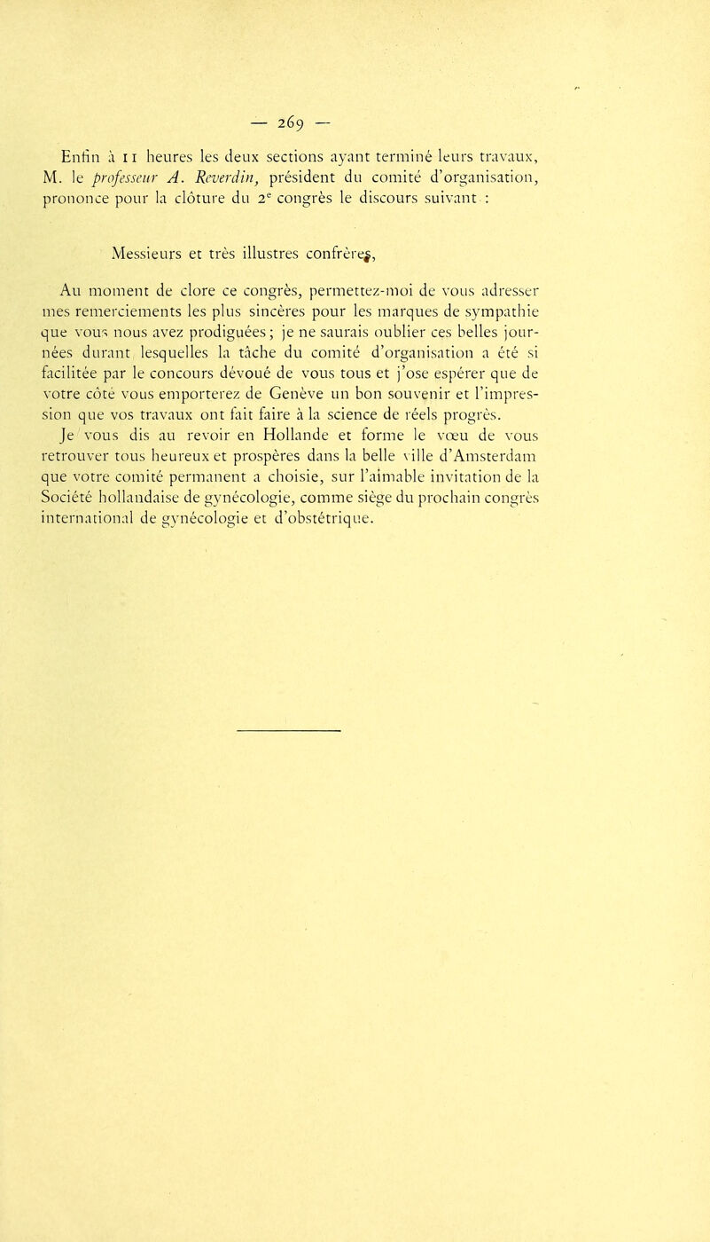 Enfin à 11 heures les deux sections ayant terminé leurs travaux, M. le professeur A. Reverdin, président du comité d'organisation, prononce pour la clôture du 2^ congrès le discours suivant : Messieurs et très illustres confrère^, Au moment de clore ce congrès, permettez-nioi de vous adresser mes remerciements les plus sincères pour les marques de sympathie que vous nous avez prodiguées; je ne saurais oublier ces belles jour- nées durant lesquelles la tâche du comité d'organisation a été si facilitée par le concours dévoué de vous tous et j'ose espérer que de votre côté vous emporterez de Genève un bon souvenir et l'impres- sion que vos travaux ont fait faire à la science de réels progrès. Je vous dis au revoir en Hollande et forme le vœu de vous retrouver tous heureux et prospères dans la belle ville d'Amsterdam que votre comité permanent a choisie, sur l'aimable invitation de la Société hollandaise de gynécologie, comme siège du prochain congrès international de gvnécologie et d'obstétrique.
