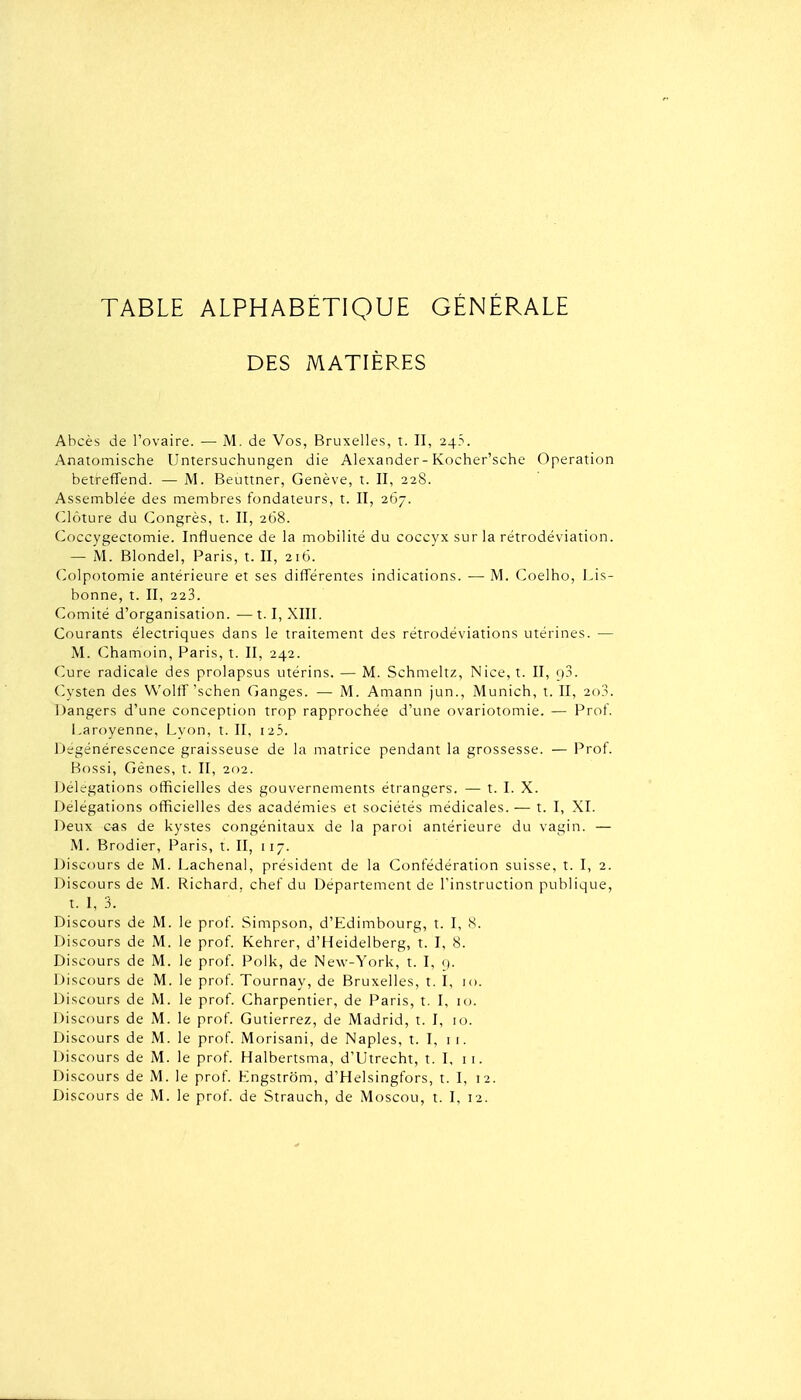 DES MATIÈRES Abcès de l'ovaire. — M. de Vos, Bruxelles, t. Il, 24?. Anatomische Untersuchungen die Alexander-Kocher'sche Opération betreffend. — M. Beuttner, Genève, t. Il, 228. Assemblée des membres fondateurs, t. II, 267. (clôture du Congrès, t. II, 2G8. Coccygectomie. Influence de la mobilité du coccyx sur la rétrodéviation. — M. Blondel, Paris, t. II, 216. Colpotomie antérieure et ses difTérentes indications. — M. Coelho, Lis- bonne, t. II, 223. Comité d'organisation. — 1.1, XIII. Courants électriques dans le traitement des rétrodéviations utérines. — M. Chamoin, Paris, t. II, 242. Cure radicale des prolapsus utérins. — M. Schmeltz, Nice, t. II, ij3. Cysten des Wolff'schen Ganges. — M. Amann jun., Munich, t. II, 2o3. iJangers d'une conception trop rapprochée d'une ovariotomie. — Prof. Laroyenne, Lyon, t. II, i25. Dégénérescence graisseuse de la matrice pendant la grossesse. — Prof. Bossi, Gènes, t. II, 202. Délégations officielles des gouvernements étrangers. — t. I. X. Délégations officielles des académies et sociétés médicales. — t. I, XI. Deux cas de kystes congénitaux de la paroi antérieure du vagin. — M. Brodier, Paris, t. II, 117. Discours de M. Lachenal, président de la Confédération suisse, t. I, 2. Discours de M. Richard, chef du Département de l'instruction publique, t. I, 3. Discours de M. le prof. Simpson, d'Edimbourg, t. I, 8. Discours de M. le prof. Kehrer, d'Heidelberg, t. I, 8. Discours de M. le prof. Polk, de New-York, t. I, <). Discours de M. le prof. Tournay, de Bruxelles, t. 1, 10. Discours de M. le prof. Charpentier, de Paris, t. 1, 10. Discours de M. le prof. Gutierrez, de Madrid, t. I, 10. Discours de M. le prof. Morisani, de Naples, t. I, 11. Discours de M. le prof. Halbertsma, d'Utrecht, t. 1, 11. Discours de M. le prof. Engstrom, d'Helsingfors, t. I, 12. Discours de M. le prof, de Strauch, de Moscou, t. I, 12.