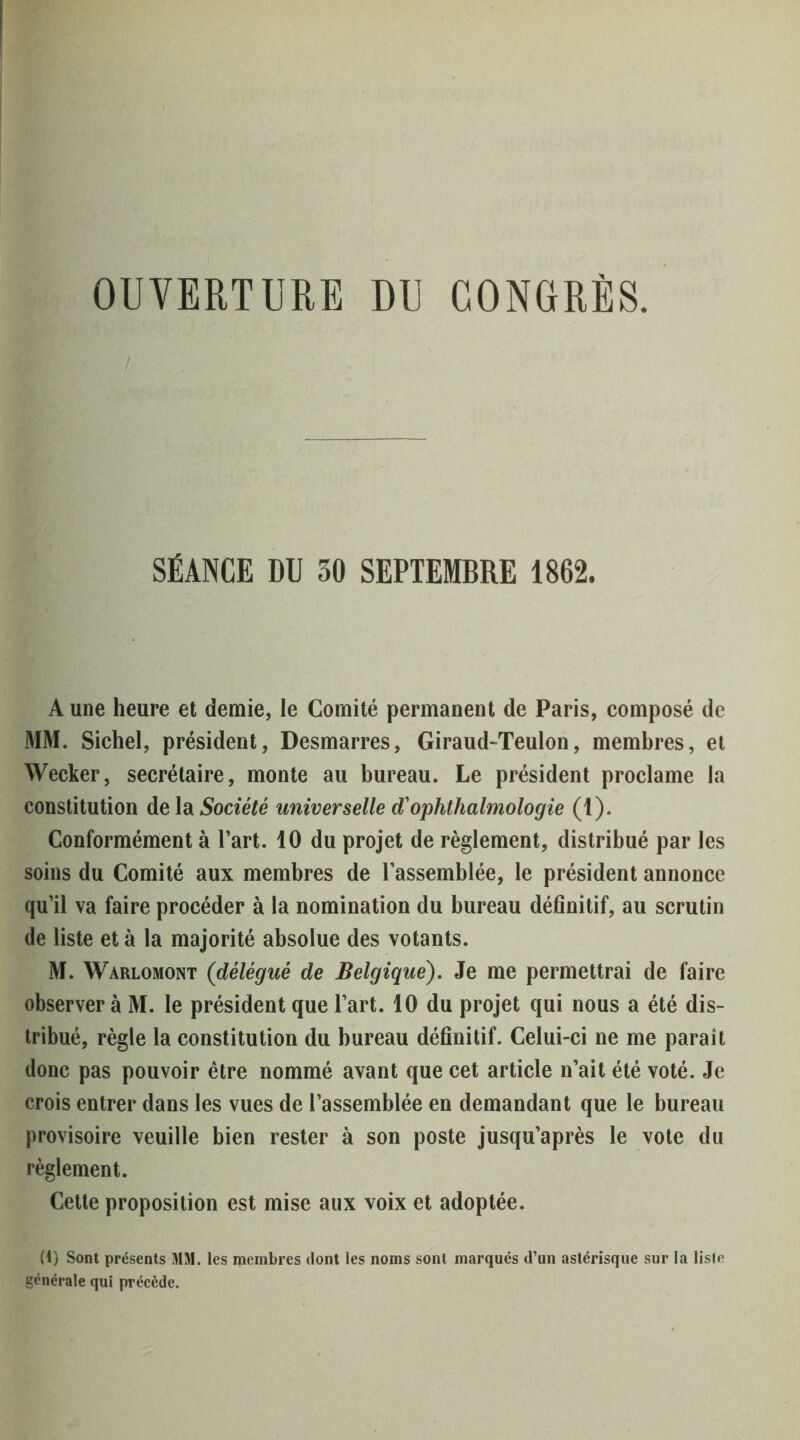 OUVERTURE DU CONGRÈS. SÉANCE BD 30 SEPIEMBRE 1862. A une heure et demie, le Comité permanent de Paris, composé de MM. Sichel, président. Desmarres, Giraud-Teulon, membres, et Wecker, secrétaire, monte au bureau. Le président proclame la constitution de la Société universelle d'ophthalmologie (1). Conformément à l’art. 10 du projet de règlement, distribué par les soins du Comité aux membres de l’assemblée, le président annonce qu’il va faire procéder à la nomination du bureau définitif, au scrutin de liste et à la majorité absolue des votants. M. Warlomont (délégué de Belgique), Je me permettrai de faire observer à M. le président que l’art. 10 du projet qui nous a été dis- tribué, règle la constitution du bureau définitif. Celui-ci ne me paraît donc pas pouvoir être nommé avant que cet article n’ait été voté. Je crois entrer dans les vues de l’assemblée en demandant que le bureau provisoire veuille bien rester à son poste jusqu’après le vote du règlement. Cette proposition est mise aux voix et adoptée. (1) Sont présents MM. les membres dont les noms sont marqués d’un astérisque sur la lisfe générale qui précède.