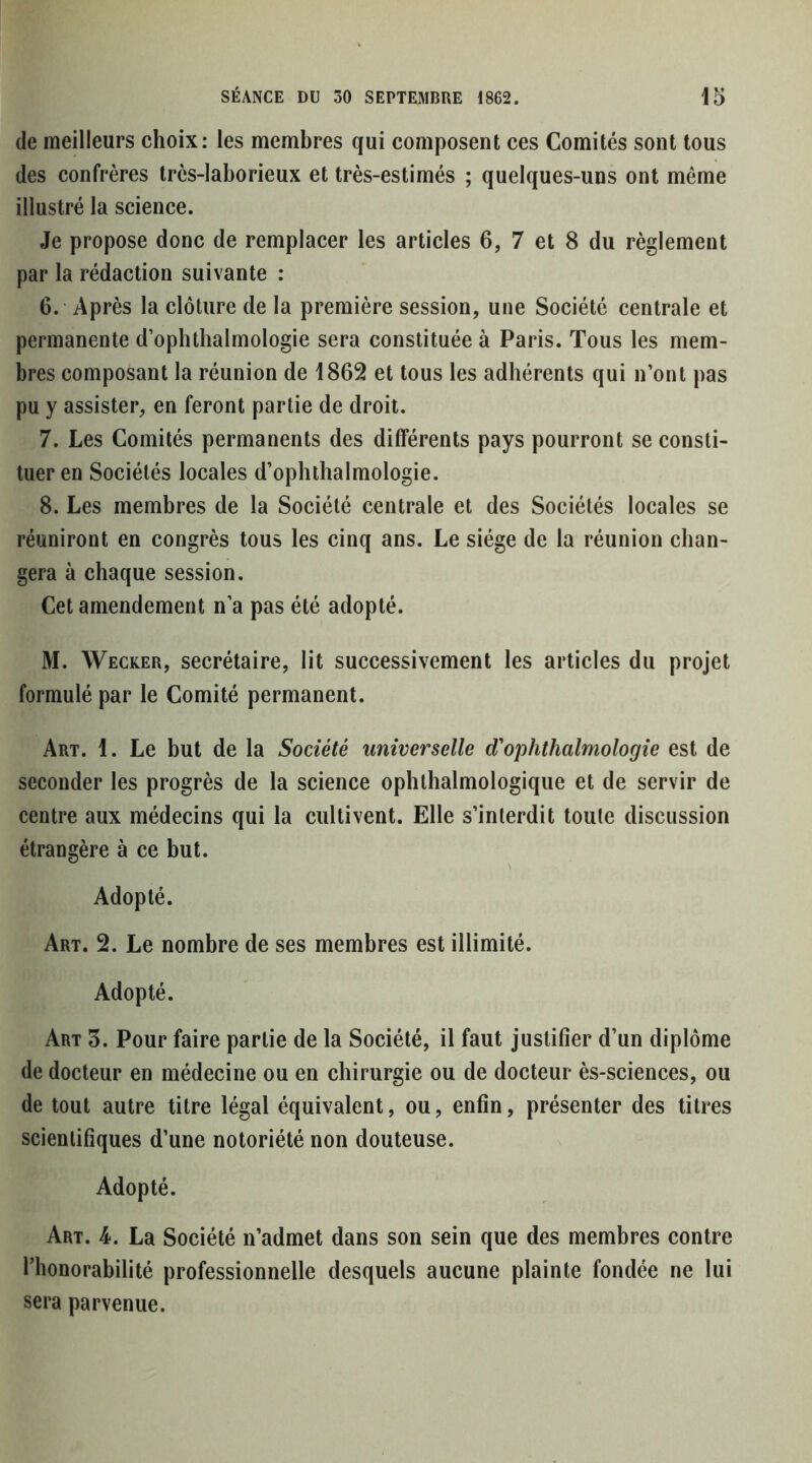 (le meilleurs choix: les membres qui composent ces Comités sont tous des confrères très-laborieux et très-estimés ; quelques-uns ont même illustré la science. Je propose donc de remplacer les articles 6, 7 et 8 du règlement par la rédaction suivante : 6. Après la clôture de la première session, une Société centrale et permanente d’ophthalmologie sera constituée à Paris. Tous les mem- bres composant la réunion de 1862 et tous les adhérents qui n’ont pas pu y assister, en feront partie de droit. 7. Les Comités permanents des différents pays pourront se consti- tuer en Sociétés locales d’ophthalmologie. 8. Les membres de la Société centrale et des Sociétés locales se réuniront en congrès tous les cinq ans. Le siège de la réunion chan- gera à chaque session. Cet amendement n’a pas été adopté. M. Wecker, secrétaire, lit successivement les articles du projet formulé par le Comité permanent. Art. 1. Le but de la Société universelle d'ophthalmologie est de seconder les progrès de la science oplithalmologique et de servir de centre aux médecins qui la cultivent. Elle s’interdit toute discussion étrangère à ce but. Adopté. Art. 2. Le nombre de ses membres est illimité. Adopté. Art 3. Pour faire partie de la Société, il faut justifier d’un diplôme de docteur en médecine ou en chirurgie ou de docteur ès-sciences, ou de tout autre titre légal équivalent, ou, enfin, présenter des titres scientifiques d’une notoriété non douteuse. Adopté. Art. 4. La Société n’admet dans son sein que des membres contre l’honorabilité professionnelle desquels aucune plainte fondée ne lui sera parvenue.