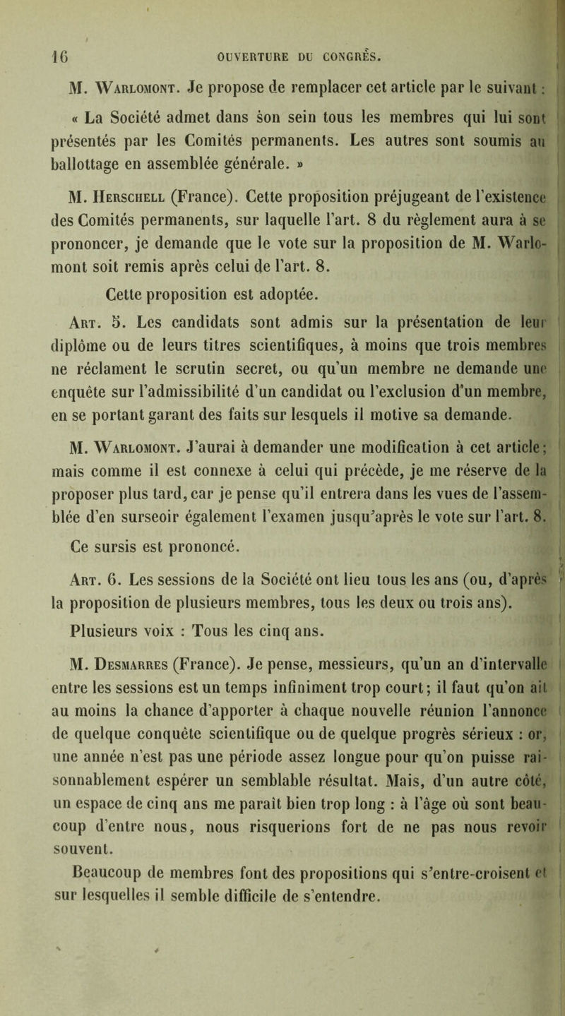 M. Warlomont. Je propose de remplacer cet article par le suivant ; « La Société admet dans son sein tous les membres qui lui sont présentés par les Comités permanents. Les autres sont soumis au ballottage en assemblée générale. » M. Herschell (France). Cette proposition préjugeant derexislence des Comités permanents, sur laquelle l’art. 8 du règlement aura à se prononcer, je demande que le vote sur la proposition de M. Warlo- mont soit remis après celui de l’art. 8. Cette proposition est adoptée. Art. 5. Les candidats sont admis sur la présentation de leur diplôme ou de leurs titres scientifiques, à moins que trois membres ne réclament le scrutin secret, ou qu’un membre ne demande une enquête sur l’admissibilité d’un candidat ou l’exclusion d’un membre, en se portant garant des faits sur lesquels il motive sa demande. M. Warlomont. J’aurai à demander une modification à cet article; mais comme il est connexe à celui qui précède, je me réserve de la proposer plus tard, car je pense qu’il entrera dans les vues de l’assem- blée d’en surseoir également l’examen jusqu'après le vote sur l’art. 8. Ce sursis est prononcé. Art. 6. Les sessions de la Société ont lieu tous les ans (ou, d’après la proposition de plusieurs membres, tous les deux ou trois ans). Plusieurs voix : Tous les cinq ans. M. Desmarres (France). Je pense, messieurs, qu’un an d’intervalle entre les sessions est un temps infiniment trop court; il faut qu’on ail au moins la chance d’apporter à chaque nouvelle réunion l’annonce de quelque conquête scientifique ou de quelque progrès sérieux : or, une année n’est pas une période assez longue pour qu’on puisse rai- sonnablement espérer un semblable résultat. Mais, d’un autre côte, un espace de cinq ans me paraît bien trop long : à l’âge où sont beau- coup d’entre nous, nous risquerions fort de ne pas nous revoir souvent. Beaucoup de membres font des propositions qui s'entre-croisent et sur lesquelles il semble difficile de s’entendre.