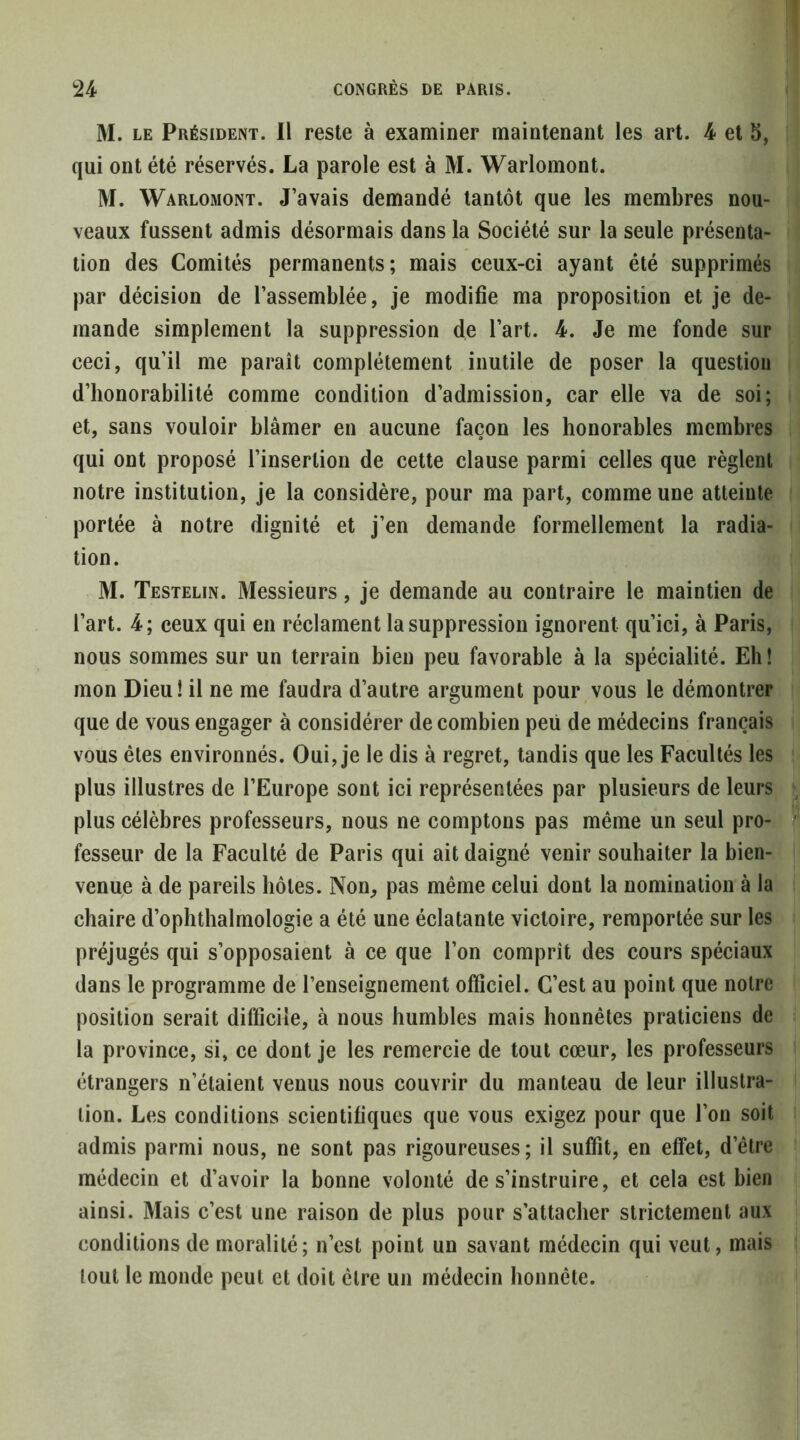 M. LE Président. Il reste à examiner maintenant les art. 4 et 5, qui ont été réservés. La parole est à M. Warlomont. M. Warlomont. J’avais demandé tantôt que les membres nou- veaux fussent admis désormais dans la Société sur la seule présenta- tion des Comités permanents; mais ceux-ci ayant été supprimés par décision de l’assemblée, je modifie ma proposition et je de- mande simplement la suppression de l’art. 4. Je me fonde sur ceci, qu’il me paraît complètement inutile de poser la question d’honorabilité comme condition d’admission, car elle va de soi; et, sans vouloir blâmer en aucune façon les honorables membres qui ont proposé l’insertion de cette clause parmi celles que règlent notre institution, je la considère, pour ma part, comme une atteinte portée à notre dignité et j’en demande formellement la radia- tion. M. Testelin. Messieurs, je demande au contraire le maintien de l’art. 4; ceux qui en réclament la suppression ignorent qu’ici, à Paris, nous sommes sur un terrain bien peu favorable à la spécialité. Eh ! mon Dieu! il ne me faudra d’autre argument pour vous le démontrer que de vous engager à considérer de combien peu de médecins français vous êtes environnés. Oui, je le dis à regret, tandis que les Facultés les plus illustres de l’Europe sont ici représentées par plusieurs de leurs plus célèbres professeurs, nous ne comptons pas même un seul pro- fesseur de la Faculté de Paris qui ait daigné venir souhaiter la bien- venue à de pareils hôtes. Non, pas même celui dont la nomination à la chaire d’ophthalmologie a été une éclatante victoire, remportée sur les préjugés qui s’opposaient à ce que l’on comprît des cours spéciaux dans le programme de l’enseignement officiel. C’est au point que notre position serait difficile, à nous humbles mais honnêtes praticiens de la province, si, ce dont je les remercie de tout cœur, les professeurs étrangers n’étaient venus nous couvrir du manteau de leur illustra- tion. Les conditions scientifiques que vous exigez pour que l’on soit admis parmi nous, ne sont pas rigoureuses; il suffit, en effet, d’être médecin et d’avoir la bonne volonté de s’instruire, et cela est bien ainsi. Mais c’est une raison de plus pour s’attacher strictement aux conditions de moralité; n’est point un savant médecin qui veut, mais tout le monde peut et doit être un médecin honnête.