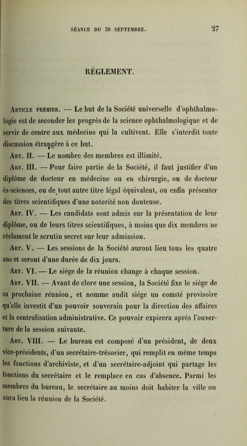 RÉGLEMENT. Article premier. — Le but de la Société universelle d’ophthalmo- logie est de seconder les progrès de la science ophthalmologique et de servir de centre aux médecins qui la cultivent. Elle s’interdit toute discussion étrangère à ce but. Art. il — Le nombre des membres est illimité. Art. III. — Pour faire partie de la Société, il faut justifier d’un diplôme de docteur en médecine ou en chirurgie, ou de docteur ès-sciences, ou de^tout autre litre légal équivalent, ou enfin présenter des titres scientifiques d’une notorilé non douteuse. Art. IV. — Les candidats sont admis sur la présentation de leur diplôme, ou de leurs litres scientifiques, à moins que dix membres ne réclament le scrutin secret sur leur admission. Art. V. — Les sessions de la Société auront lieu tous les quatre ans et seront d’une durée de dix jours. Art. VI. — Le siège de la réunion change à chaque session. Art. VII. — Avant de clore une session, la Société fixe le siège de sa prochaine réunion, et nomme audit siège un comité provisoire qu’elle investit d’un pouvoir souverain pour la direction des affaires cl la centralisation administrative. Ce pouvoir expirera après l’ouver- ture de la session suivante. Art. VIII. — Le bureau est composé d’un président, de deux vice-présidents, d’un secrétaire-trésorier, qui remplit en même temps les fonctions d’archiviste, et d’un secrétaire-adjoint qui partage les fonctions du secrétaire et le remplace en cas d’absence. Parmi les membres du bureau, le secrétaire au moins doit habiter la ville ou aura lieu la réunion de la Société.