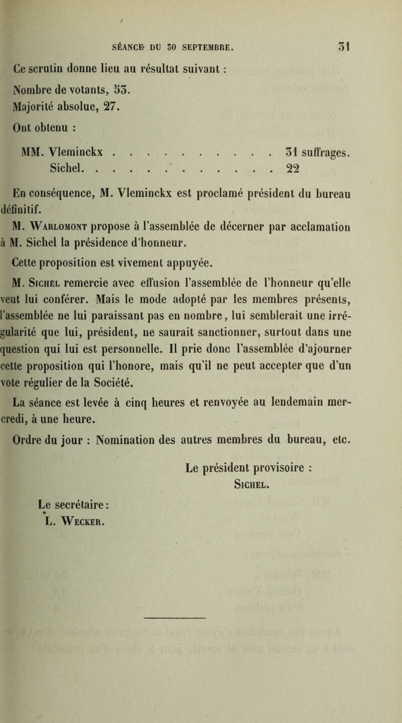 Ce scrutin donne lieu au résultat suivant : Nombre de votants, 55. Majorité absolue, 27. Ont obtenu : MM. Vleminckx . 51 suffrages. Siebel 22 En conséquence, M. Vleminckx est proclamé président du bureau définitif. M. Warlomont propose à l’assemblée de décerner par acclamation à M. Siebel la présidence d’honneur. Cette proposition est vivement appuyée. M. SicHEL remercie avec effusion l’assemblée de l’honneur qu’elle veut lui conférer. Mais le mode adopté par les membres présents, l’assemblée ne lui paraissant pas en nombre, lui semblerait une irré- gularité que lui, président, ne saurait sanctionner, surtout dans une question qui lui est personnelle. Il prie donc l’assemblée d’ajourner cette proposition qui l’honore, mais qu’il ne peut accepter que d’un vote régulier de la Société. La séance est levée à cinq heures et renvoyée au lendemain mer- credi, à une heure. Ordre du jour : Nomination des autres membres du bureau, etc. Le président provisoire : SiCHEL. Le secrétaire : L. Wecker.