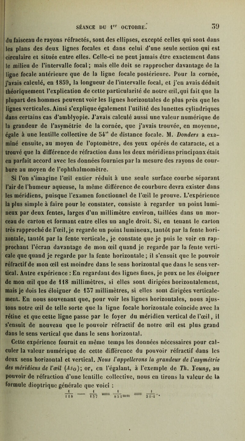 1 SÉANCE DU 1®*’ OCTOBRE.* oU j du faisceau de rayons réfractés, sont des ellipses, excepté celles qui sont dans les plans des deux lignes focales et dans celui d’une seule section qui est circulaire et située entre elles. Celle-ci ne peut jamais être exactement dans le milieu de l’intervalle focal ; mais elle doit se rapprocher davantage de la i ligne focale antérieure que de la ligne focale postérieure. Pour la cornée, j’avais calculé, en 1859, la longueur de l’intervalle focal, et j’en avais déduit théoriquement l’explication de cette particularité de notre œil,qui fait que la plupart des hommes peuvent voir les lignes horizontales de plus près que les lignes verticales. Ainsi s’explique également rulililé des lunettes cylindriques dans certains cas d’amblyopie. J’avais calculé aussi une valeur numérique de la grandeur de l’asymétrie de la cornée, que j’avais trouvée, en moyenne, égale à une lentille collective de 54” de distance focale. M. Bonders a exa- miné ensuite, au moyen de l’optomètre, des yeux opérés de cataracte, et a trouvé que la différence de réfraction dans les deux méridiens principaux était eu parfait accord avec les données fournies par la mesure des rayons de cour- bure au moyen de l’ophllialmomèire. Si l’on s’imagine l’œil entier réduit à une seule surface courbe séparant l’air de l’humeur aqueuse, la même différence de courbure devra exister dans les méridiens, puisque l’examen fonctionnel de l’œil le prouve. L’expérience la plus simple à faire pour le constater, consiste à regarder un point lumi- neux par deux fentes, larges d’un millimètre environ, taillées dans un mor- ceau de carton et formant entre elles un angle droit. Si, en tenant le carton très rapproché de l’œil, je regarde un point lumineux, tantôt par la fente hori- zontale, tantôt par la fente verticale, je constate que je puis le voir en rap- prochant l’écran davantage de mon œil quand je regarde par la fente verti- cale que quand je regarde par la fente horizontale; il s’ensuit que le pouvoir réfractif de mon œil est moindre dans le sens horizontal que dans le sens ver- tical. Autre expérience : En regardant des lignes fines, je peux ne les éloigner de mon œil que de H8 millimètres, si elles sont dirigées horizontalement, mais je dois les éloigner de 137 millimètres, si elles sont dirigées verticale- ment. En nous souvenant que, pour voir les lignes horizontales, nous ajus- tons notre œil de telle sorte que la ligne focale horizontale coïncide avec la rétine et que cette ligne passe par le foyer du méridien vertical de l’œil, il s’ensuit de nouveau que le pouvoir réfractif de notre œil est plus grand dans le sens vertical que dans le sens horizontal. Cette expérience fournit en même temps les données nécessaires pour cal- culer la valeur numérique de cette différence du pouvoir réfractif dans les deux sens horizontal et vertical. Nous l'appellerons la grandeur de l'asymétrie des méridiens de l'œil (^5o); or, en l’égalant, à l’exemple de Th. Young^ au pouvoir de réfraction d’une lentille collective, nous en lirons la valeur de la formule dioptrique générale que voici : 137