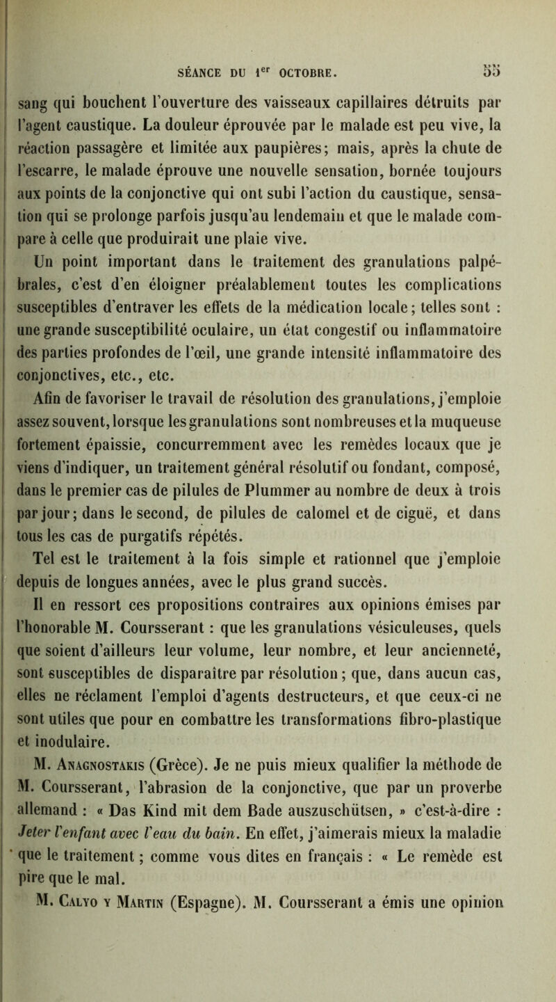 I i sang qui bouchent l’ouverture des vaisseaux capillaires détruits par I l’agent caustique. La douleur éprouvée par le malade est peu vive, la ; réaction passagère et limitée aux paupières; mais, après la chute de j l’escarre, le malade éprouve une nouvelle sensation, bornée toujours I aux points de la conjonctive qui ont subi l’action du caustique, sensa- I tion qui se prolonge parfois jusqu’au lendemain et que le malade com- I pare à celle que produirait une plaie vive. i Un point important dans le traitement des granulations palpé- brales, c’est d’en éloigner préalablement toutes les complications susceptibles d’entraver les effets de la médication locale ; telles sont : I une grande susceptibilité oculaire, un état congestif ou inflammatoire des parties profondes de l’œil, une grande intensité inflammatoire des conjonctives, etc., etc. Afin de favoriser le travail de résolution des granulations, j’emploie assez souvent, lorsque les granulations sont nombreuses et la muqueuse i fortement épaissie, concurremment avec les remèdes locaux que je I viens d’indiquer, un traitement général résolutif ou fondant, composé, i dans le premier cas de pilules de Plummer au nombre de deux à trois par jour; dans le second, de pilules de calomel et de ciguë, et dans tous les cas de purgatifs répétés. Tel est le traitement à la fois simple et rationnel que j’emploie r; depuis de longues années, avec le plus grand succès. I II en ressort ces propositions contraires aux opinions émises par i l’honorable M. Coursserant : que les granulations vésiculeuses, quels que soient d’ailleurs leur volume, leur nombre, et leur ancienneté, sont susceptibles de disparaître par résolution ; que, dans aucun cas, elles ne réclament l’emploi d’agents destructeurs, et que ceux-ci ne sont utiles que pour en combattre les transformations fibro-plastique et inodulaire. M. Anagnostakis (Grèce). Je ne puis mieux qualifier la méthode de M. Coursserant, l’abrasion de la conjonctive, que par un proverbe I allemand : « Das Kind mit dem Bade auszuschütsen, » c’est-à-dire : I Jeter l'enfant avec l'eaii du bain. En effet, j’aimerais mieux la maladie j * que le traitement ; comme vous dites en français : « Le remède est ! pire que le mal. M. Calyo y Martin (Espagne). M. Coursserant a émis une opinion