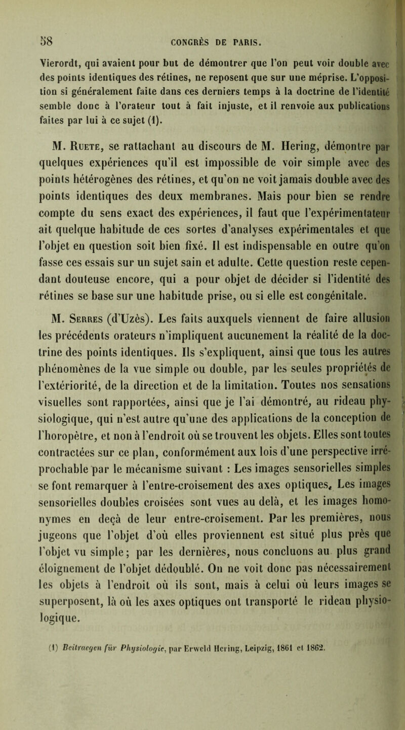 Vierordt, qui avaient pour but de démontrer que l’on peut voir double avec des points identiques des rétines, ne reposent que sur une méprise. L’opposi- tion si généralement faite dans ces derniers temps à la doctrine de l’identité semble donc à l’orateur tout à fait injuste, et il renvoie aux publications faites par lui à ce sujet (i). M. Ruete, se rattachant au discours de M. Bering, démontre par quelques expériences qu’il est impossible de voir simple avec des points hétérogènes des rétines, et qu’on ne voit jamais double avec des points identiques des deux membranes. Mais pour bien se rendre compte du sens exact des expériences, il faut que l’expérimentateur ait quelque habitude de ces sortes d’analyses expérimentales et que l’objet en question soit bien fixé. Il est indispensable en outre qu’on fasse ces essais sur un sujet sain et adulte. Cette question reste cepen- dant douteuse encore, qui a pour objet de décider si l’identité des rétines se base sur une habitude prise, ou si elle est congénitale. M. Serres (d’Uzès). Les faits auxquels viennent de faire allusion les précédents orateurs n’impliquent aucunement la réalité de la doc- trine des points identiques. Ils s’expliquent, ainsi que tous les autres phénomènes de la vue simple ou double, par les seules propriétés de l’extériorité, de la direction et de la limitation. Toutes nos sensations visuelles sont rapportées, ainsi que je l’ai démontré, au rideau phy- siologique, qui n’est autre qu’une des applications de la conception de l’horopèlre, et non à l’endroit où se trouvent les objets. Elles sont toutes contractées sur ce plan, conformément aux lois d’une perspective irré- prochable par le mécanisme suivant : Les images sensorielles simples se font remarquer à l’entre-croisement des axes optiques* Les images sensorielles doubles croisées sont vues au delà, et les images homo- nymes en deçà de leur entre-croisement. Par les premières, nous jugeons que l’objet d’où elles proviennent est situé plus près que l’objet vu simple; par les dernières, nous concluons au plus grand éloignement de l’objet dédoublé. On ne voit donc pas nécessairement les objets à l’endroit où ils sont, mais à celui où leurs images se superposent, là où les axes optiques ont transporté le rideau physio- logique. (1) Beilrae(/en für Physiologie, par VA \\e\i\ Hci ing, Leipzig, 1861 cl 1862.