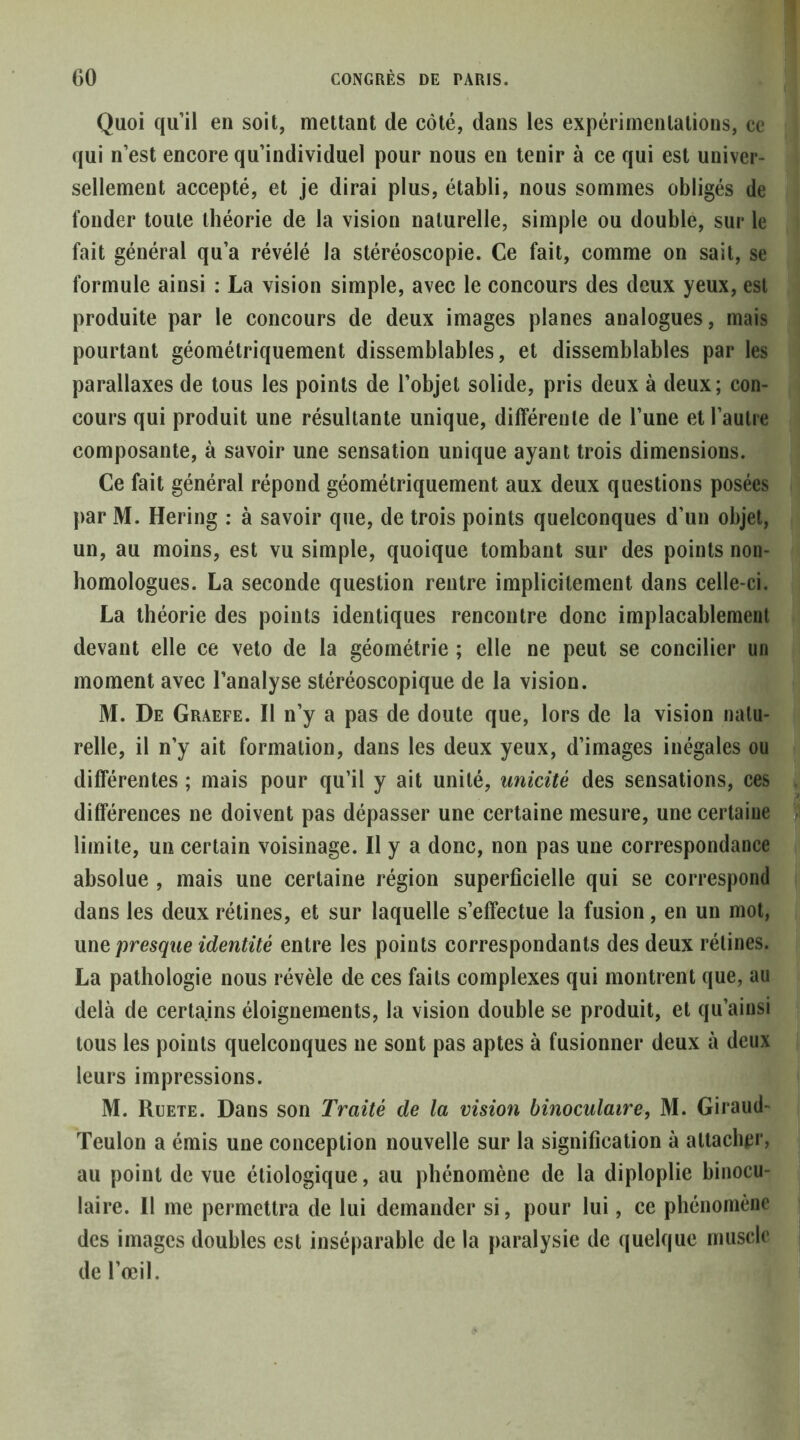 Quoi qu’il en soit, mettant de côté, dans les expérimentations, ce qui n’est encore qu’individuel pour nous en tenir à ce qui est univer- sellement accepté, et je dirai plus, établi, nous sommes obligés de fonder toute théorie de la vision naturelle, simple ou double, sur le fait général qu’a révélé la stéréoscopie. Ce fait, comme on sait, se formule ainsi : La vision simple, avec le concours des deux yeux, est produite par le concours de deux images planes analogues, mais pourtant géométriquement dissemblables, et dissemblables par les parallaxes de tous les points de l’objet solide, pris deux à deux; con- cours qui produit une résultante unique, différente de l’une et l’autre composante, à savoir une sensation unique ayant trois dimensions. Ce fait général répond géométriquement aux deux questions posées par M. Hering : à savoir que, de trois points quelconques d’un objet, un, au moins, est vu simple, quoique tombant sur des points non- homologues. La seconde question rentre implicitement dans celle-ci. La théorie des points identiques rencontre donc implacablement devant elle ce veto de la géométrie ; elle ne peut se concilier un moment avec l’analyse stéréoscopique de la vision. M. De Graefe. Il n’y a pas de doute que, lors de la vision natu- relle, il n’y ait formation, dans les deux yeux, d’images inégales ou différentes ; mais pour qu’il y ait unité, unicité des sensations, ces différences ne doivent pas dépasser une certaine mesure, une certaine limite, un certain voisinage. Il y a donc, non pas une correspondance absolue , mais une certaine région superficielle qui se correspond dans les deux rétines, et sur laquelle s’effectue la fusion, en un mot, wwQ presque identité entre les points correspondants des deux rétines. La pathologie nous révèle de ces faits complexes qui montrent que, au delà de certains éloignements, la vision double se produit, et qu’ainsi tous les points quelconques ne sont pas aptes à fusionner deux à deux leurs impressions. M. Ruete. Dans son Traité de la vision binoculaire, M. Giraud- Teulon a émis une conception nouvelle sur la signification à attachei'j au point de vue étiologique, au phénomène de la diploplie binocu- laire. Il me permettra de lui demander si, pour lui, ce phénomène des images doubles est inséparable de la paralysie de quelque muscle de l’œil.