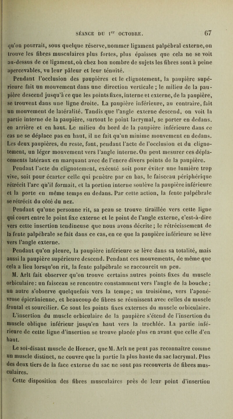 I I qu’oü pourrait, sous quelque réserve,nommer ligament palpébral externe,on I trouve les fibres musculaires plus fortes, plus épaisses que cela ne se voit I au-dessus de ce ligament, où chez bon nombre de sujets les fibres sont à peine I apercevables, vu leur pâleur et leur ténuité. I Pendant l’occlusion des paupières et le clignotement, la paupière supé- i rieure fait un mouvement dans une direction verticale ; le milieu de la pau- I pière descend jusqu’à ce que les points fixes, interne et externe, de 1a paupière, j se trouvent dans une ligne droite. La paupière inférieure, au contraire, fait I un mouvement de latéralité. Tandis que l’angle externe descend, on voit la I partie interne de la paupière, surtout le point lacrymal, se porter en dedans, I en arrière et en haut. Le milieu du bord de la paupière inférieure dans ce I cas ne se déplace pas en haut, il ne fait qu’un minime mouvement en dedans. Les deux paupières, du reste, font, pendant Pacte de l’occlusion et du cligno- tement, un léger mouvement vers l’angle interne. On peut mesurer ces dépla- cements latéraux en marquant avec de l’encre divers points de la paupière. Pendant l’acte du clignotement, exécuté soit pour éviter une lumière trop vive, soit pour écarter celle qui pénétré par en bas, le faisceau périphérique i rétrécit l’arc qu’il formait, et la portion interne soulève la paupière inférieure et la porte en même temps en dedans. Par cette action, la fente palpébrale se rétrécit du côté du nez. Pendant qu’une personne rit, sa peau se trouve tiraillée vers cette ligne I qui court entre le point fixe externe et le point de l’angle externe, c’est-à-dire I vers cette insertion tendineuse que nous avons décrite; le rétrécissement de ! la fente palpébrale se fait dans ce cas, en ce que la paupière inférieure se lève I vers l’angle externe. Pendant qu’on pleure, la paupière inférieure se lève dans sa totalité, mais aussi la paupière supérieure descend. Pendant ces mouvements, de même que cela a lieu lorsqu’on rit, la fente palpébrale se raccourcit un peu. M. Arlt fait observer qu’on trouve certains autres points fixes du muscle orbiculaire: un faisceau se rencontre constamment vers l’angle de la bouche; un autre s’observe quelquefois vers la tempe; un troisième, vers l’aponé- vrose épicrânienne, et beaucoup de fibres se réunissent avec celles du muscle frontal et sourcilier. Ce sont les points fixes externes du muscle orbiculaire. L’insertion du muscle orbiculaire de la paupière s’étend de l’insertion du muscle oblique inférieur jusqu’en haut vers la trochlée. La partie infé- I rieure de cette ligne d’insertion se trouve placée plus en avant que celle d’en I haut. Le soi-disant muscle de Horner, que M. Arlt ne peut pas reconnaître comme un muscle distinct, ne couvre que la partie la plus haute du sac lacrymal. Plus des deux tiers de la face externe du sac ne sont pas recouverts de fibres mus- culaires. Celle disposition des fibres musculaires près de leur point d’insertion i I i i