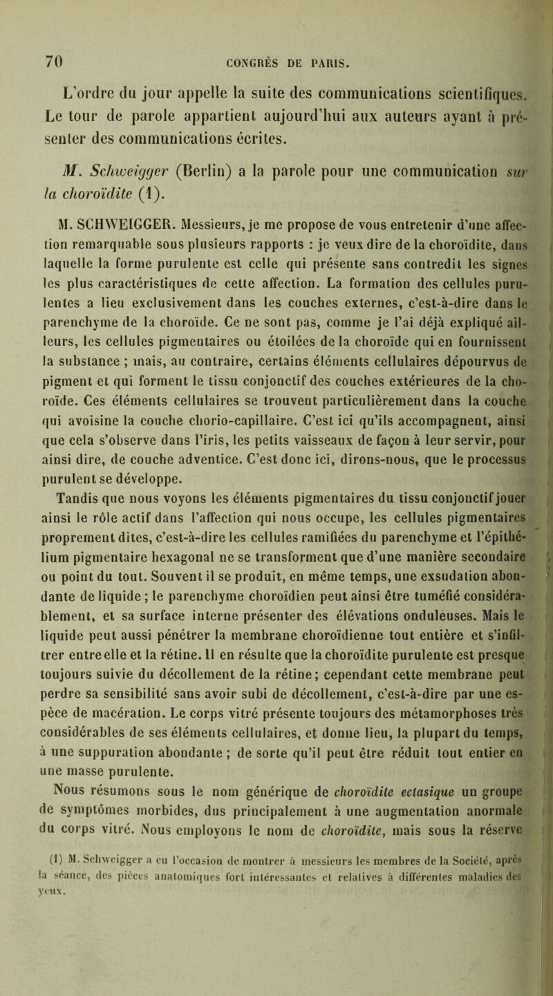 L’ordre du jour appelle la suite des eonimunicalions scientifiques. Le tour de parole appartient aujourd’hui aux auteurs ayant à prc- senler des communications écrites. M, Schweiijger (Berlin) a la parole pour une communication sur la choroïdite (1). iM. SCHWEIGGER. Messieurs, je me propose de vous entretenir d’une affec- tion remarquable sous plusieurs rapports : je veux dire de la choroïdite, dans laquelle la forme purulente est celle qui présente sans contredit les signes les plus caractéristiques de cette affection. La formation des cellules puru- lentes a lieu exclusivement dans les couches externes, c’est-à-dire dans le parenchyme de la choroïde. Ce ne sont pas, comme je l’ai déjà expliqué ail- leurs, les cellules pigmentaires ou étoilées delà choroïde qui en fournissent la substance ; mais, au contraire, certains éléments cellulaires dépourvus de pigment et qui forment le tissu conjonctif des couches extérieures de la cho- roïde. Ces éléments cellulaires se trouvent particulièrement dans la couche qui avoisine la couche chorio-capillaire. C’est ici qu’ils accompagnent, ainsi que cela s’observe dans l’iris, les petits vaisseaux de façon à leur servir, pour ainsi dire, de couche adventice. C’est donc ici, dirons-nous, que le processus purulent se développe. Tandis que nous voyons les éléments pigmentaires du tissu conjonctif jouer ainsi le rôle actif dans l’affection qui nous occupe, les cellules pigmentaires proprement dites, c’est-à-dire les cellules ramifiées du parenchyme et l’épithé- lium pigmentaire hexagonal ne se transforment que d’une manière secondaire ^ ou point du tout. Souvent il se produit, en même temps, une exsudation aboii-| I dante de liquide ; le parenchyme choroïdien peut ainsi être tuméfié considéra-;;: i; blement, et sa surface interne présenter des élévations onduleuses. Mais le liquide peut aussi pénétrer la membrane choroïdienne tout entière et s’infil- trer entre elle et la rétine. Il en résulte que la choroïdite purulente est presque toujours suivie du décollement de la rétine; cependant cette membrane peut perdre sa sensibilité sans avoir subi de décollement, c’est-à-dire par une es- pèce de macération. Le corps vitré présente toujours des métamorphoses très considérables de ses éléments cellulaires, et donne lieu, la plupart du temps, à une suppuration abondante ; de sorte qu’il peut être réduit tout entier en une masse purulente. Nous résumons sous le nom générique de choroïdite ectasique un groupe de symptômes morbides, dus principalement à une augmentation anormale du corps vitré. Nous employons le nom de choroïdite, mais sous la réserve (I) iM. Sclnveigger a eu l’occasioii de montrer à messieurs les membres de la Société, apres la séance, des pièces anatomiques fort intéressantes et relatives à dilTcrentes maladies des yeux.